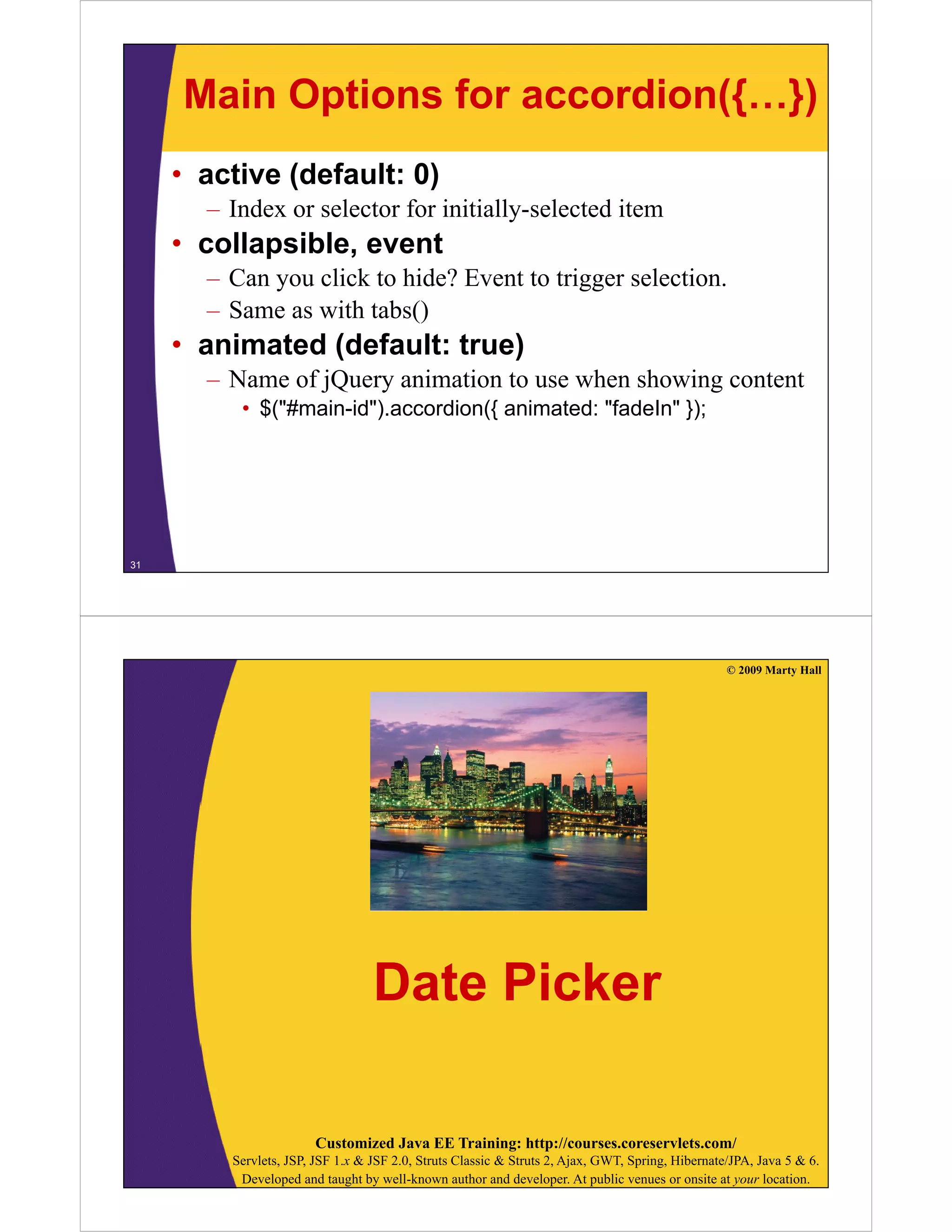 Main Options for accordion({…})
     • active (default: 0)
       – Index or selector for initially-selected item
     • collapsible, event
       – C you click to hide? Event to trigger selection.
         Can      li k hid ? E           i       l i
       – Same as with tabs()
     • animated (default: true)
       – Name of jQuery animation to use when showing content
          • $("#main-id").accordion({ animated: "fadeIn" });




31




                                                                                                  © 2009 Marty Hall




                                  Date Picker

                       Customized Java EE Training: http://courses.coreservlets.com/
         Servlets, JSP, JSF 1.x & JSF 2.0, Struts Classic & Struts 2, Ajax, GWT, Spring, Hibernate/JPA, Java 5 & 6.
          Developed and taught by well-known author and developer. At public venues or onsite at your location.
 