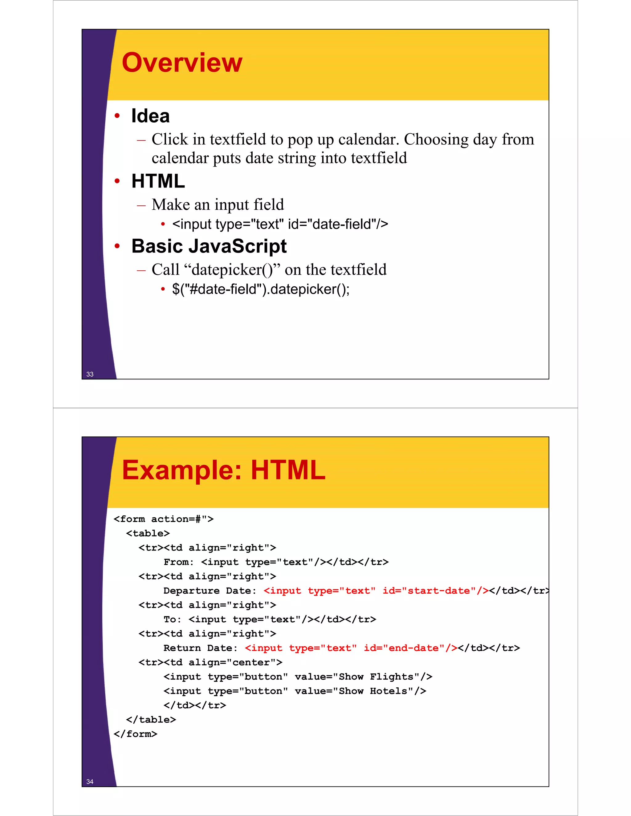 Overview
     • Idea
        – Click in textfield to pop up calendar. Choosing day from
          calendar puts date string into textfield
     • HTML
        – Make an input field
            • <input type="text" id="date-field"/>
                 p yp
     • Basic JavaScript
        – Call “datepicker()” on the textfield
            • $("#date-field").datepicker();




33




      Example: HTML
     <form action=#">
       <table>
         <tr><td align="right">
             From: <input type="text"/></td></tr>
         <tr><td align="right">
             Departure Date: <input type="text" id="start-date"/></td></tr>
                                                               / /     /
         <tr><td align="right">
             To: <input type="text"/></td></tr>
         <tr><td a g
          t    td align="right">
                           g t
             Return Date: <input type="text" id="end-date"/></td></tr>
         <tr><td align="center">
             <input type="button" value="Show Flights"/>
             <input type="button" value="Show Hotels"/>
                                                     /
             </td></tr>
       </table>
     </form>



34
 