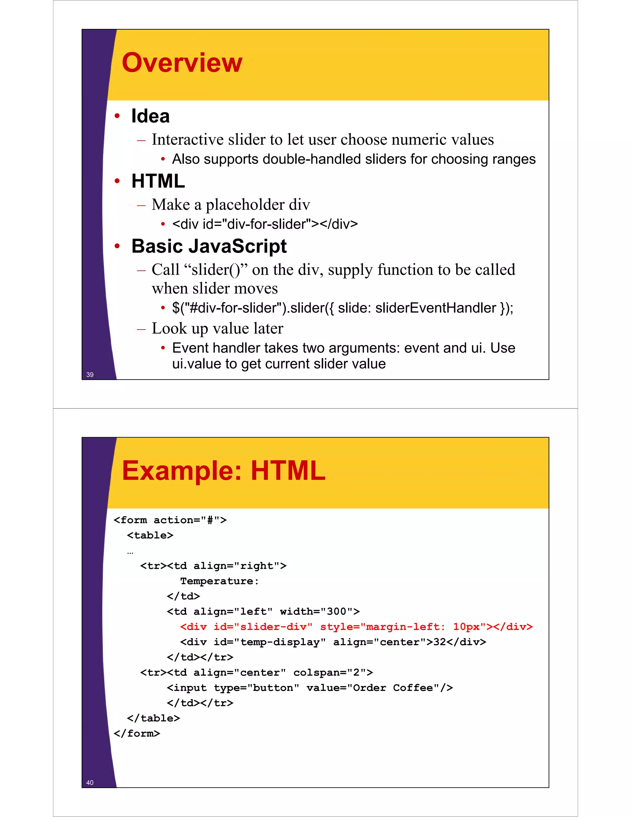 Overview
     • Idea
        – Interactive slider to let user choose numeric values
            • Also supports double-handled sliders for choosing ranges
     • HTML
        – Make a placeholder div
            • <div id="div-for-slider"></div>
     • Basic JavaScript
        – Call “slider()” on the div, supply function to be called
          when slider moves
            • $("#div-for-slider").slider({ slide: sliderEventHandler });
        – Look up value later
            • Event handler takes two arguments: event and ui. Use
              ui.value to get current slider value
39




      Example: HTML
     <form action="#">
        <table>
        …
          <tr><td align="right">
                 Temperature:
              </td>
              <td align="left" width="300">
                 <div id="slider-div" style="margin-left: 10px"></div>
                 <div id="temp-display" align="center">32</div>
                                                          /
              </td></tr>
          <tr><td align="center" colspan="2">
              <input type="button" value="Order Coffee />
                      type= button value= Order Coffee"/>
              </td></tr>
        </table>
     </form>
      /



40
 