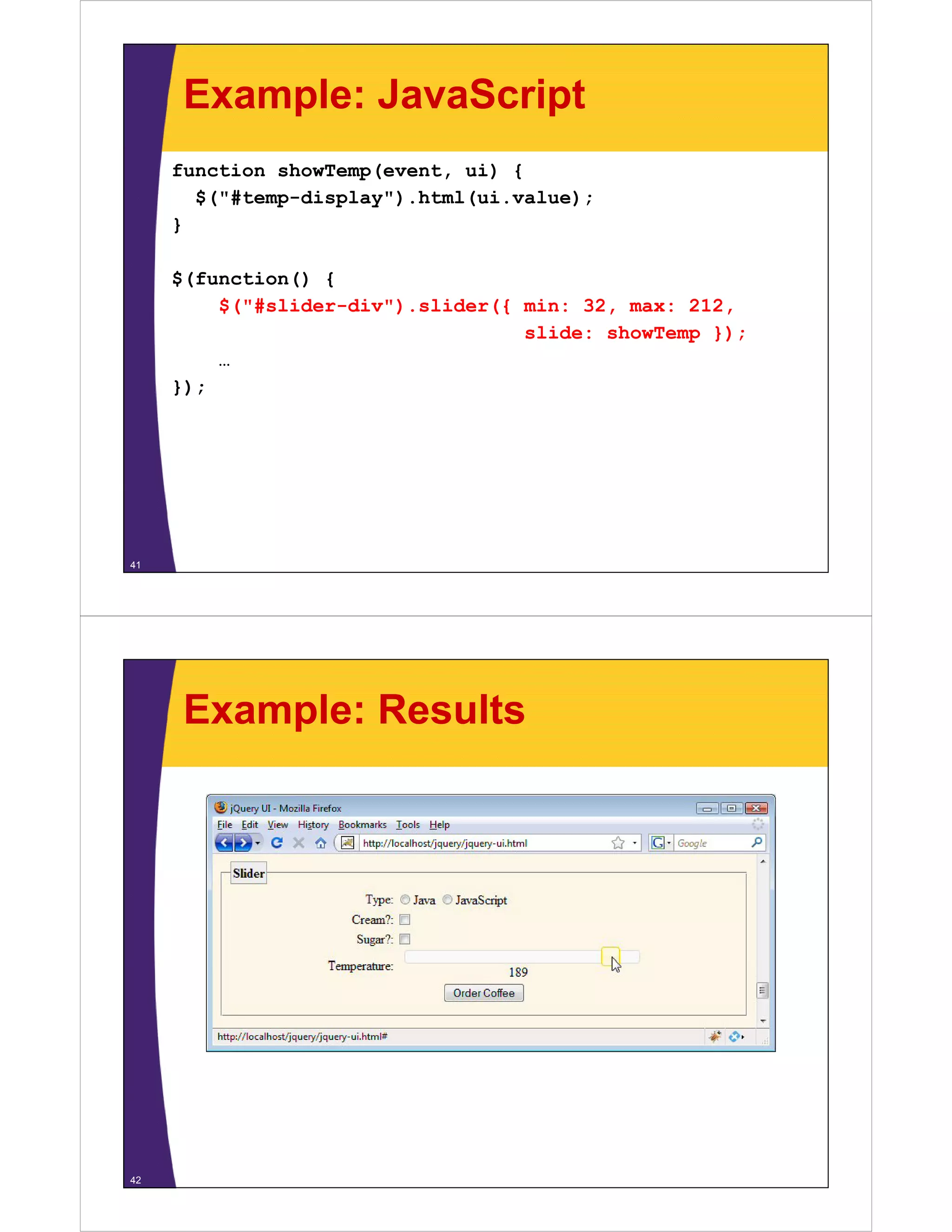 Example: JavaScript
     function showTemp(event, ui) {
       $("#temp-display").html(ui.value);
       $("#temp display") html(ui value);
     }

     $(function() {
         $("#slider-div").slider({ min: 32, max: 212,
                                   slide: showTemp });
         …
     });




41




      Example: Results




42
 