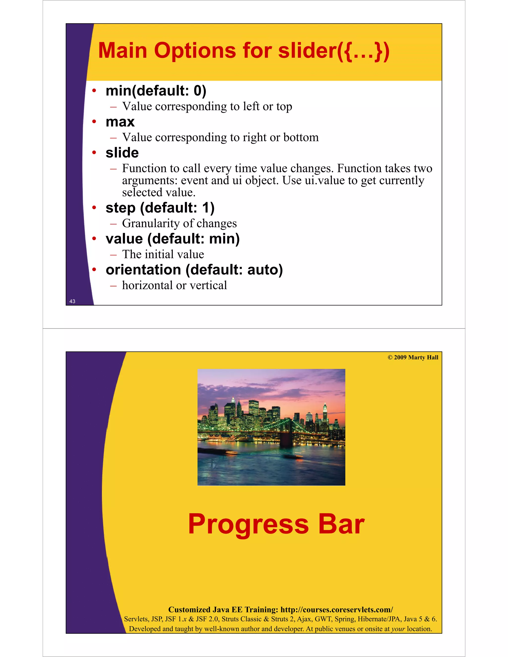 Main Options for slider({…})
     • min(default: 0)
       – V l corresponding t left or top
         Value        di to l ft t
     • max
       – Value corresponding to right or bottom
     • slide
       – Function to call every time value changes. Function takes two
         arguments: event and ui object. Use ui.value to get currently
           g                        j                    g           y
         selected value.
     • step (default: 1)
       – Granularity of changes
     • value (default: min)
       – The initial value
     • orientation (default: auto)
         i t ti (d f lt        t )
       – horizontal or vertical
43




                                                                                                   © 2009 Marty Hall




                               Progress Bar

                        Customized Java EE Training: http://courses.coreservlets.com/
          Servlets, JSP, JSF 1.x & JSF 2.0, Struts Classic & Struts 2, Ajax, GWT, Spring, Hibernate/JPA, Java 5 & 6.
           Developed and taught by well-known author and developer. At public venues or onsite at your location.
 
