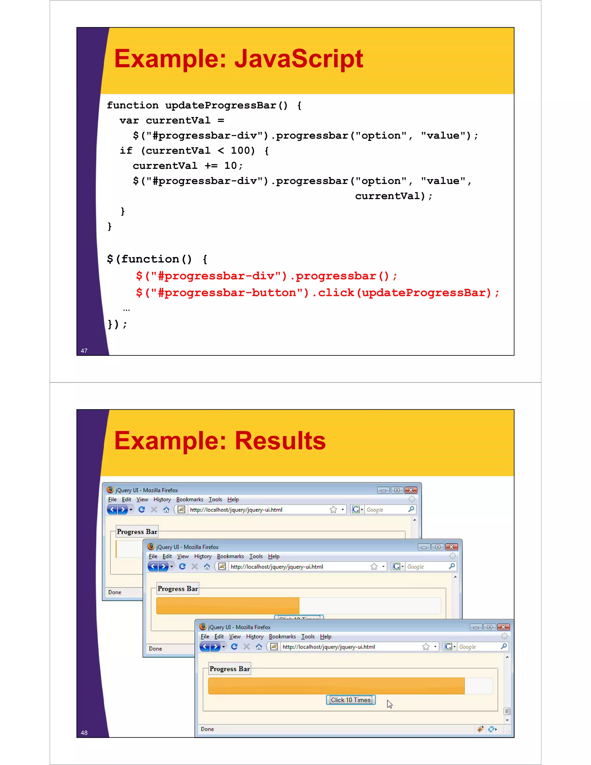 Example: JavaScript
     function updateProgressBar() {
       var currentVal =
         $("#progressbar-div").progressbar("option", "value");
       if (currentVal < 100) {
         currentVal += 10;
                    +
         $("#progressbar-div").progressbar("option", "value",
                                           currentVal);
       }
     }


     $(function() {
         $("#progressbar-div").progressbar();
         $("#progressbar-button").click(updateProgressBar);
       …
     });

47




      Example: Results




48
 