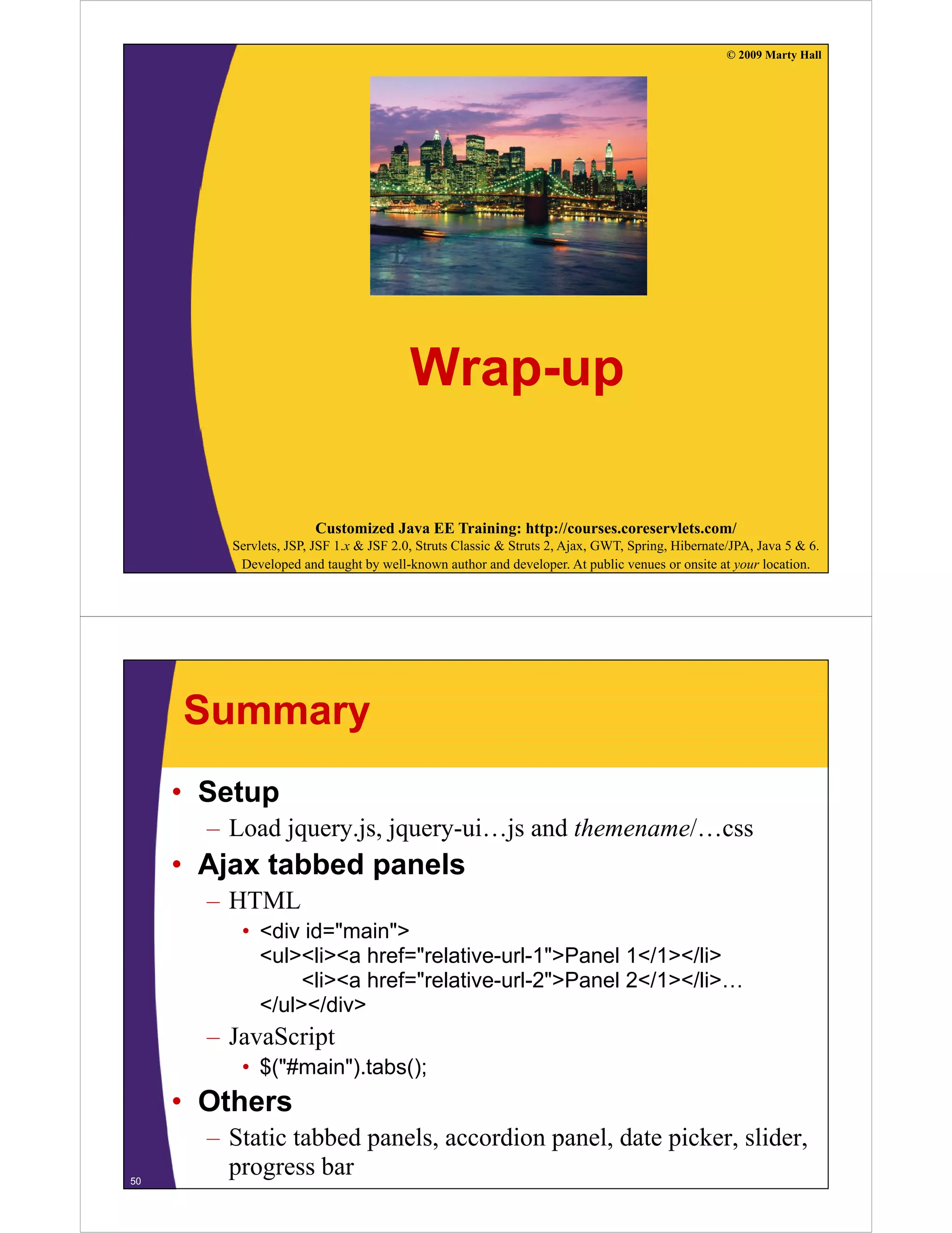 © 2009 Marty Hall




                                         Wrap-up

                       Customized Java EE Training: http://courses.coreservlets.com/
         Servlets, JSP, JSF 1.x & JSF 2.0, Struts Classic & Struts 2, Ajax, GWT, Spring, Hibernate/JPA, Java 5 & 6.
          Developed and taught by well-known author and developer. At public venues or onsite at your location.




     Summary
     • Setup
       – Load jquery.js, jquery-ui…js and themename/…css
     • Ajax tabbed panels
       – HTML
          • <div id="main">
            <ul><li><a href="relative-url-1">Panel 1</1></li>
             ul li a href relative url 1 Panel 1 /1 /li
                 <li><a href="relative-url-2">Panel 2</1></li>…
            </ul></div>
       – JavaScript
          • $("#main").tabs();
     • Others
       – Static tabbed panels, accordion panel, date picker, slider,
50
         progress bar
 