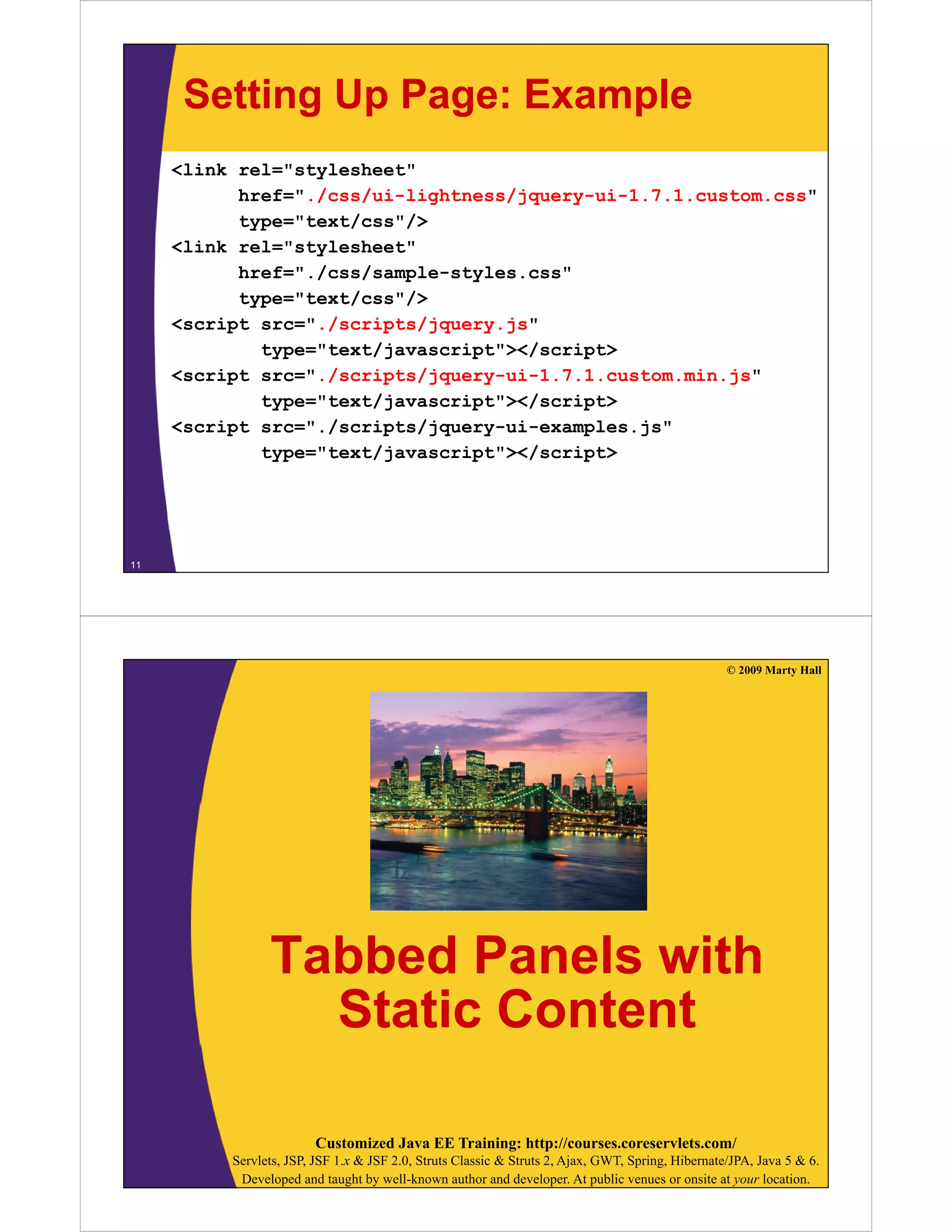 Setting Up Page: Example
     <link rel="stylesheet"
           href="./css/ui-lightness/jquery-ui-1.7.1.custom.css"
           href=" /css/ui lightness/jquery ui 1 7 1 custom css"
           type="text/css"/>
     <link rel="stylesheet"
           href="./css/sample-styles.css"
           href=" /css/sample styles css"
           type="text/css"/>
     <script src="./scripts/jquery.js"
             type="text/javascript"></script>
             t    "t t/j       i t"></    i t>
     <script src="./scripts/jquery-ui-1.7.1.custom.min.js"
             type="text/javascript"></script>
     <script src="./scripts/jquery-ui-examples.js"
         i t     " /   i t /j       i       l  j "
             type="text/javascript"></script>




11




                                                                                                   © 2009 Marty Hall




                Tabbed Panels with
                  Static Content

                        Customized Java EE Training: http://courses.coreservlets.com/
          Servlets, JSP, JSF 1.x & JSF 2.0, Struts Classic & Struts 2, Ajax, GWT, Spring, Hibernate/JPA, Java 5 & 6.
           Developed and taught by well-known author and developer. At public venues or onsite at your location.
 