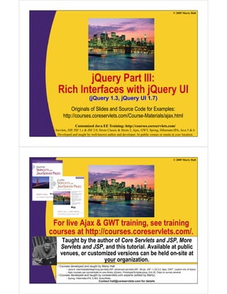 © 2009 Marty Hall




            j
            jQuery Part III:
                 y
    Rich Interfaces with jQuery UI
                                (j
                                (jQuery 1.3, jQuery UI 1.7)
                                      y    ,j     y       )
            Originals of Slides and Source Code for Examples:
       http://courses.coreservlets.com/Course-Materials/ajax.html
          p                                              j
                  Customized Java EE Training: http://courses.coreservlets.com/
  Servlets, JSP, JSF 1.x & JSF 2.0, Struts Classic & Struts 2, Ajax, GWT, Spring, Hibernate/JPA, Java 5 & 6.
   Developed and taught by well-known author and developer. At public venues or onsite at your location.




                                                                                                                © 2009 Marty Hall




 For live Ajax & GWT training, see training
courses at http://courses.coreservlets.com/.
          t htt //                l t       /
      Taught by the author of Core Servlets and JSP, More
     Servlets and JSP and this tutorial. Available at public
                  JSP,          tutorial
     venues, or customized versions can be held on-site at
                       your organization.
   •C
    Courses d
            developed and t
                l   d d taught b M t H ll
                            ht by Marty Hall
          – Java 6, intermediate/beginning servlets/JSP, advanced servlets/JSP, Struts, JSF 1.x & 2.0, Ajax, GWT, custom mix of topics
                   Customized Java EE Training: http://courses.coreservlets.com/
          – Ajax courses can concentrate on one library (jQuery, Prototype/Scriptaculous, Ext-JS, Dojo) or survey several
   • Courses developed and taught by coreservlets.com experts (edited by Marty)
  Servlets, JSP, JSF 1.x & JSFEJB3, Struts Classic & Struts 2, Ajax, GWT, Spring, Hibernate/JPA, Java 5 & 6.
          – Spring, Hibernate/JPA, 2.0, Ruby/Rails
   Developed and taught by well-known author and developer. At public venues or onsite at your location.
                                        Contact hall@coreservlets.com for details
 