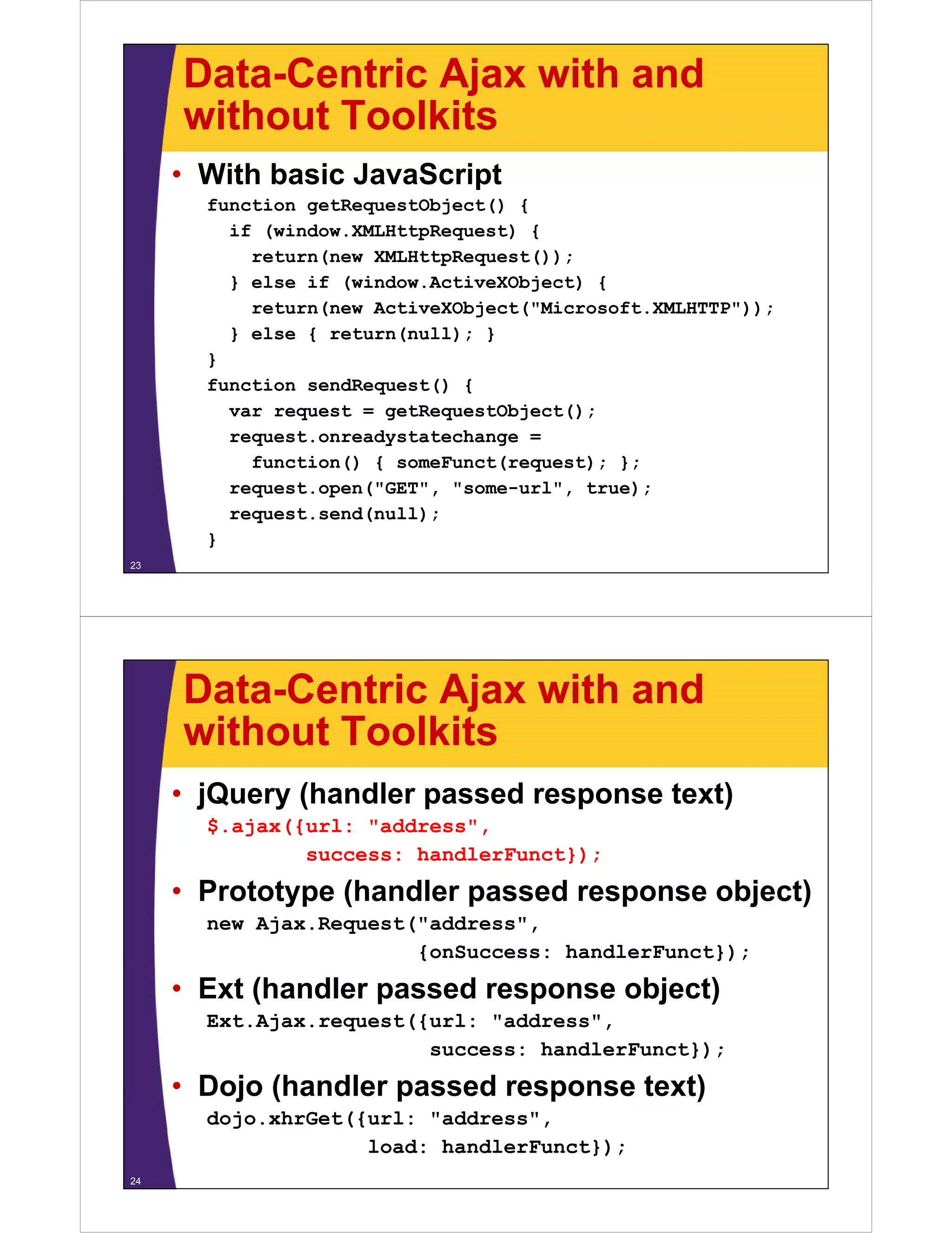 Data-Centric Ajax with and
     without Toolkits
     • With basic JavaScript
       function getRequestObject() {
         if (window.XMLHttpRequest) {
           return(new XMLHttpRequest());
         } else if (window.ActiveXObject) {
           return(new ActiveXObject("Microsoft.XMLHTTP"));
         } else { return(null); }
       }
       function sendRequest() {
         var request = getRequestObject();
         request.onreadystatechange =
           function() { someFunct(request); };
         request.open("GET", "some-url", true);
         request.send(null);
       }
23




     Data-Centric Ajax with and
     without Toolkits
     • jQuery (handler passed response text)
       $.ajax({url: "address",
               success: handlerFunct});
     • Prototype (handler passed response object)
       new Ajax.Request("address",
                        {onSuccess: handlerFunct});
     • Ext (handler passed response object)
       Ext.Ajax.request({url: "address",
                         success: handlerFunct});
     • Dojo (handler passed response text)
       dojo.xhrGet({url: " dd
       d j   h G t({ l "address","
                    load: handlerFunct});
24
 