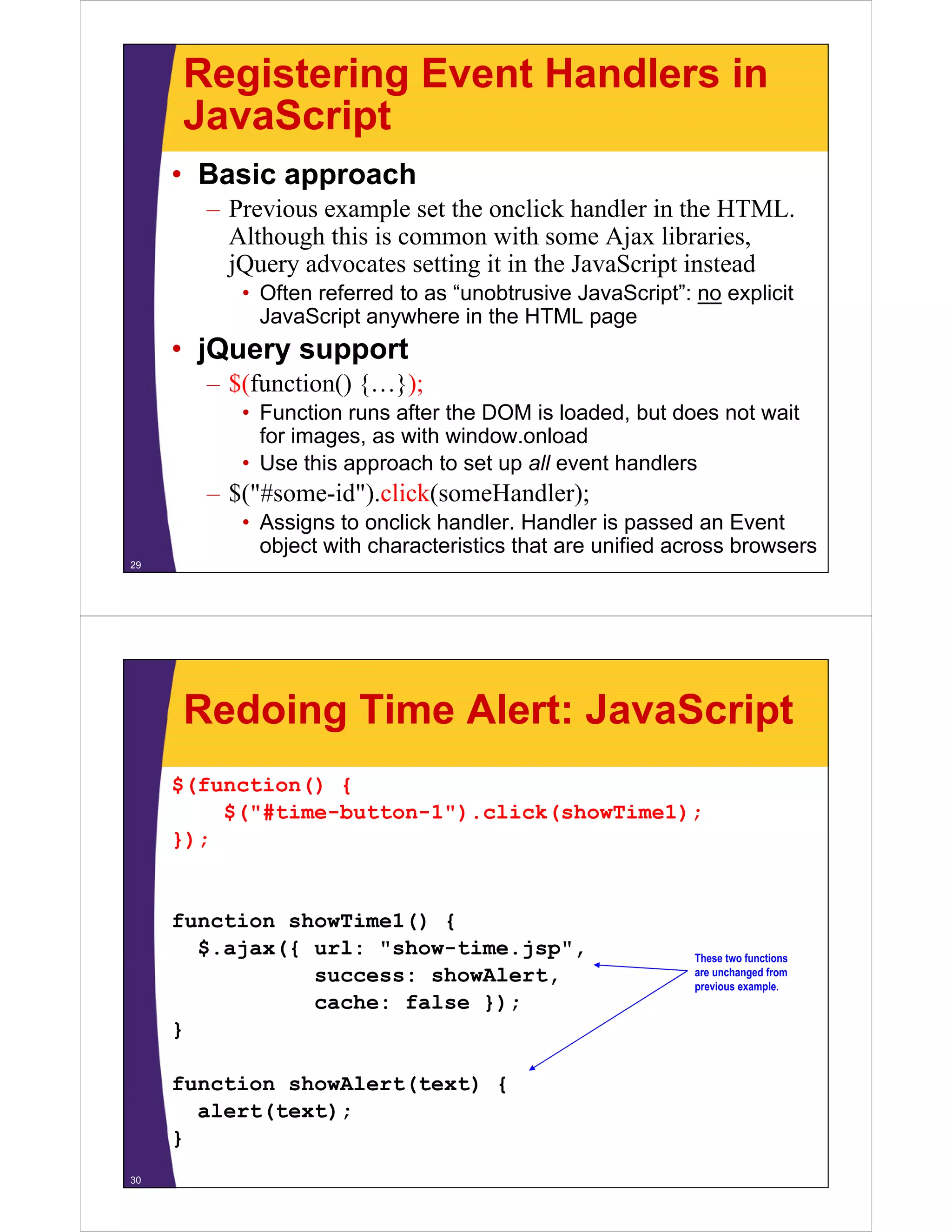 Registering Event Handlers in
     JavaScript
     • Basic approach
       – Previous example set the onclick handler in the HTML.
         Although this is common with some Ajax libraries,
         jQuery advocates setting it in the JavaScript instead
          • Often referred to as “unobtrusive JavaScript”: no explicit
            JavaScript anywhere in the HTML page
     • jQuery support
       – $(function() {…});
          • Function runs after the DOM is loaded, but does not wait
                                                   ,
            for images, as with window.onload
          • Use this approach to set up all event handlers
       – $("#some-id") click(someHandler);
         $( #some id ).click(someHandler);
          • Assigns to onclick handler. Handler is passed an Event
            object with characteristics that are unified across browsers
29




     Redoing Time Alert: JavaScript
     $(function() {
         $("#time-button-1").click(showTime1);
         $("#time button 1") click(showTime1);
     });


     function showTime1() {
       $.ajax({ url: "show-time.jsp",                      These two functions
                success: showAlert,                        are unchanged from
                                                           previous example.
                cache: false });
     }

     function showAlert(text) {
       alert(text);
     }
30
 