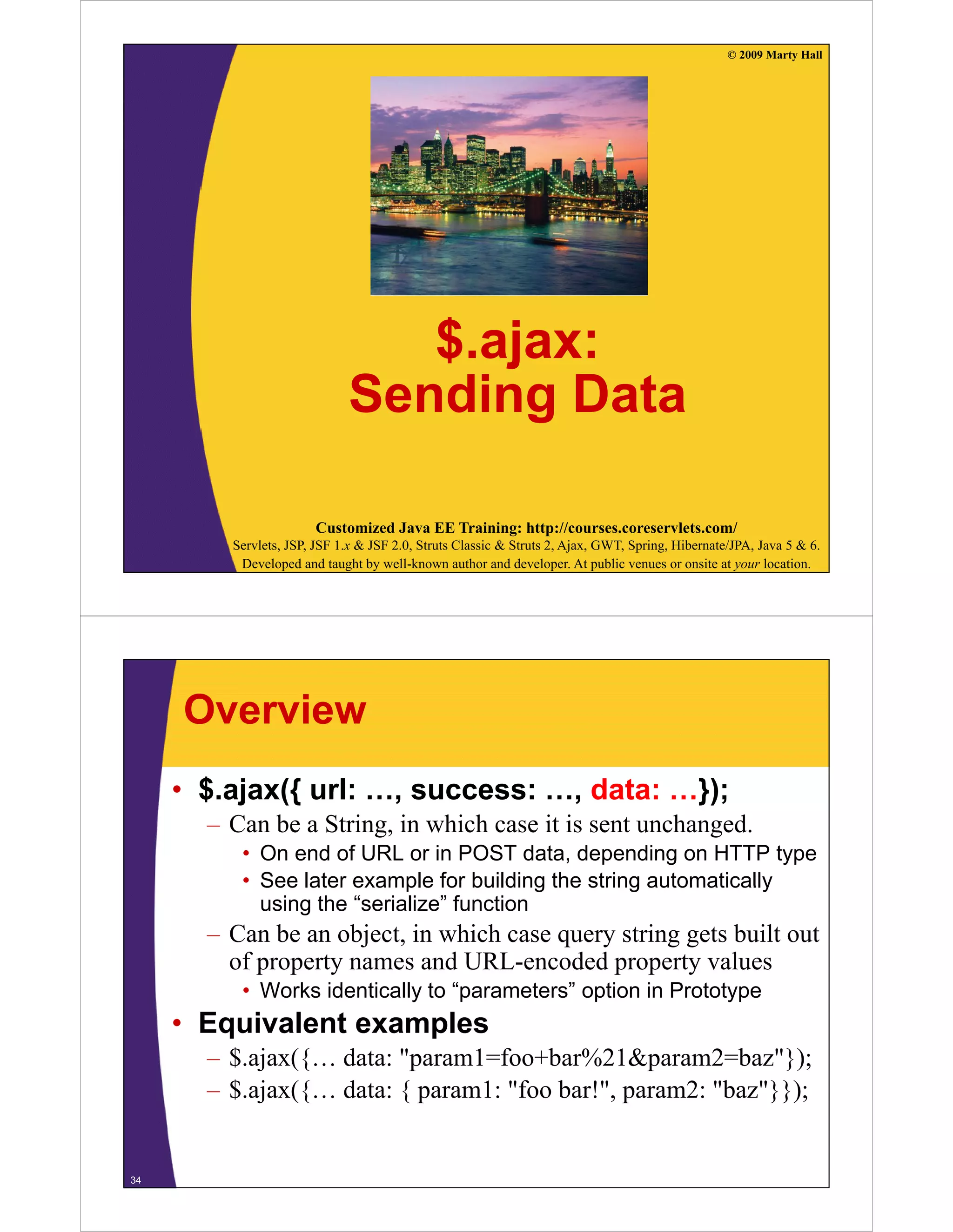 © 2009 Marty Hall




                                $.ajax:
                                $ ajax:
                             Sending Data
                                    g

                       Customized Java EE Training: http://courses.coreservlets.com/
         Servlets, JSP, JSF 1.x & JSF 2.0, Struts Classic & Struts 2, Ajax, GWT, Spring, Hibernate/JPA, Java 5 & 6.
          Developed and taught by well-known author and developer. At public venues or onsite at your location.




     Overview
     • $.ajax({ url: …, success: …, data: …});
       – Can be a String, in which case it is sent unchanged.
          • On end of URL or in POST data, depending on HTTP type
          • See later example for building the string automatically
            using the “serialize” function
       – Can be an object, in which case query string gets built out
         of property names and URL-encoded property values
                                URL encoded
          • Works identically to “parameters” option in Prototype
     • Equivalent examples
        q             p
       – $.ajax({… data: "param1=foo+bar%21&param2=baz"});
       – $.ajax({… data: { param1: "foo bar!", param2: "baz"}});


34
 