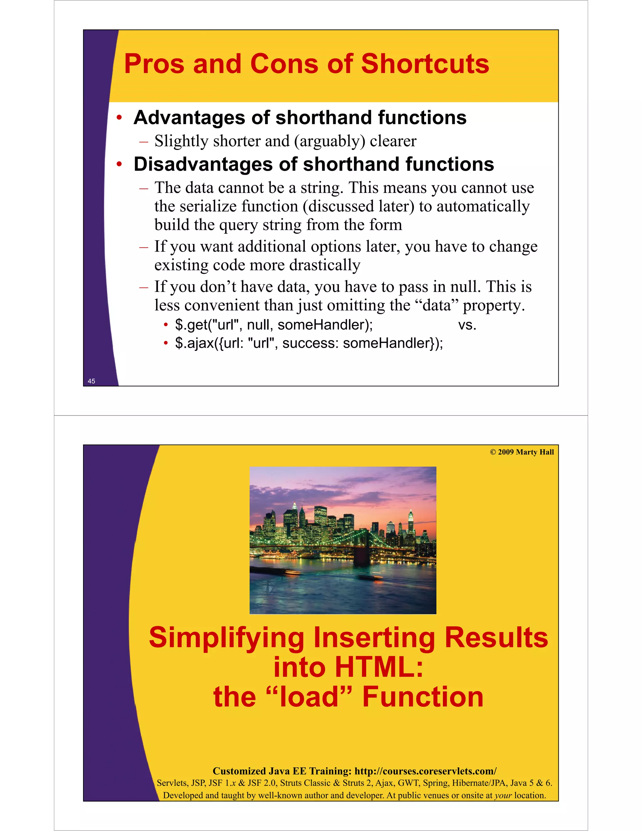 Pros and Cons of Shortcuts
     • Advantages of shorthand functions
       – Slightly shorter and (arguably) clearer
     • Disadvantages of shorthand functions
       – Th data cannot be a string. This means you cannot use
         The d             b       i   Thi
         the serialize function (discussed later) to automatically
         build the query string from the form
                    q y        g
       – If you want additional options later, you have to change
         existing code more drastically
       – If you don’t have data you have to pass in null. This is
                             data,                     null
         less convenient than just omitting the “data” property.
          • $.get("url", null, someHandler);                                             vs.
          • $.ajax({url: "url", success: someHandler});

45




                                                                                                  © 2009 Marty Hall




        Simplifying Inserting Results
           p y g            g
                 into HTML:
            the “load” Function
                  load

                       Customized Java EE Training: http://courses.coreservlets.com/
         Servlets, JSP, JSF 1.x & JSF 2.0, Struts Classic & Struts 2, Ajax, GWT, Spring, Hibernate/JPA, Java 5 & 6.
          Developed and taught by well-known author and developer. At public venues or onsite at your location.
 