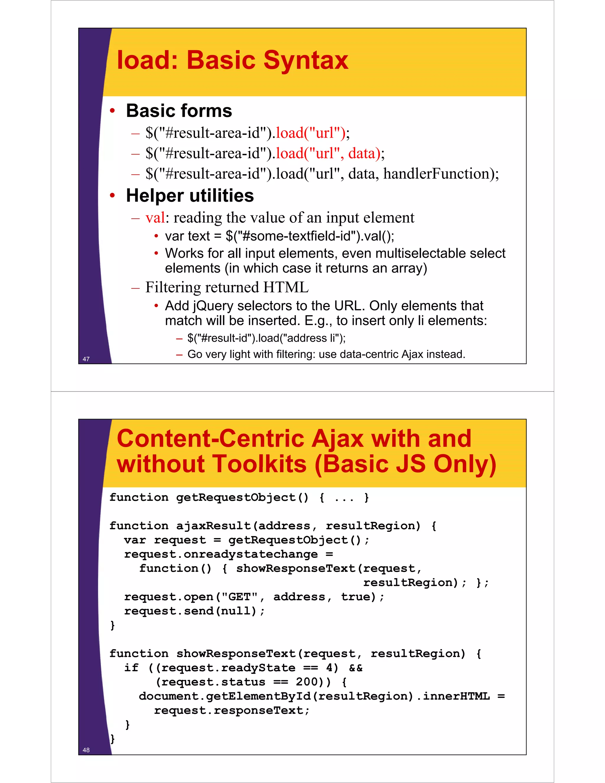 load: Basic Syntax
     • Basic forms
        – $("#result-area-id").load("url");
        – $("#result-area-id").load("url", data);
        – $("#result area id") load("url" data handlerFunction);
          $("#result-area-id").load("url", data,
     • Helper utilities
        – val: reading the value of an input element
           • var text = $("#some-textfield-id").val();
           • Works for all input elements, even multiselectable select
             elements (in which case it returns an array)
        – Filtering returned HTML
           • Add jQuery selectors to the URL. Only elements that
             match will b i
               t h ill be inserted. E
                               t d E.g., t i
                                         to insert only li elements:
                                                 t l        l    t
              – $("#result-id").load("address li");
47
              – Go very light with filtering: use data-centric Ajax instead.




      Content-Centric Ajax with and
      without Toolkits (Basic JS Only)
     function getRequestObject() { ... }

     function ajaxResult(address, resultRegion) {
       var request = getRequestObject();
       request.onreadystatechange =
         function() { showResponseText(request,
                                       resultRegion); };
       request.open("GET", address, true);
       request.send(null);
       request send(null);
     }

     function showResponseText(request, resultRegion) {
                     p        ( q     ,         g   )
       if ((request.readyState == 4) &&
           (request.status == 200)) {
         document.getElementById(resultRegion).innerHTML =
           request.responseText;
                 t         T t
       }
     }
48
 