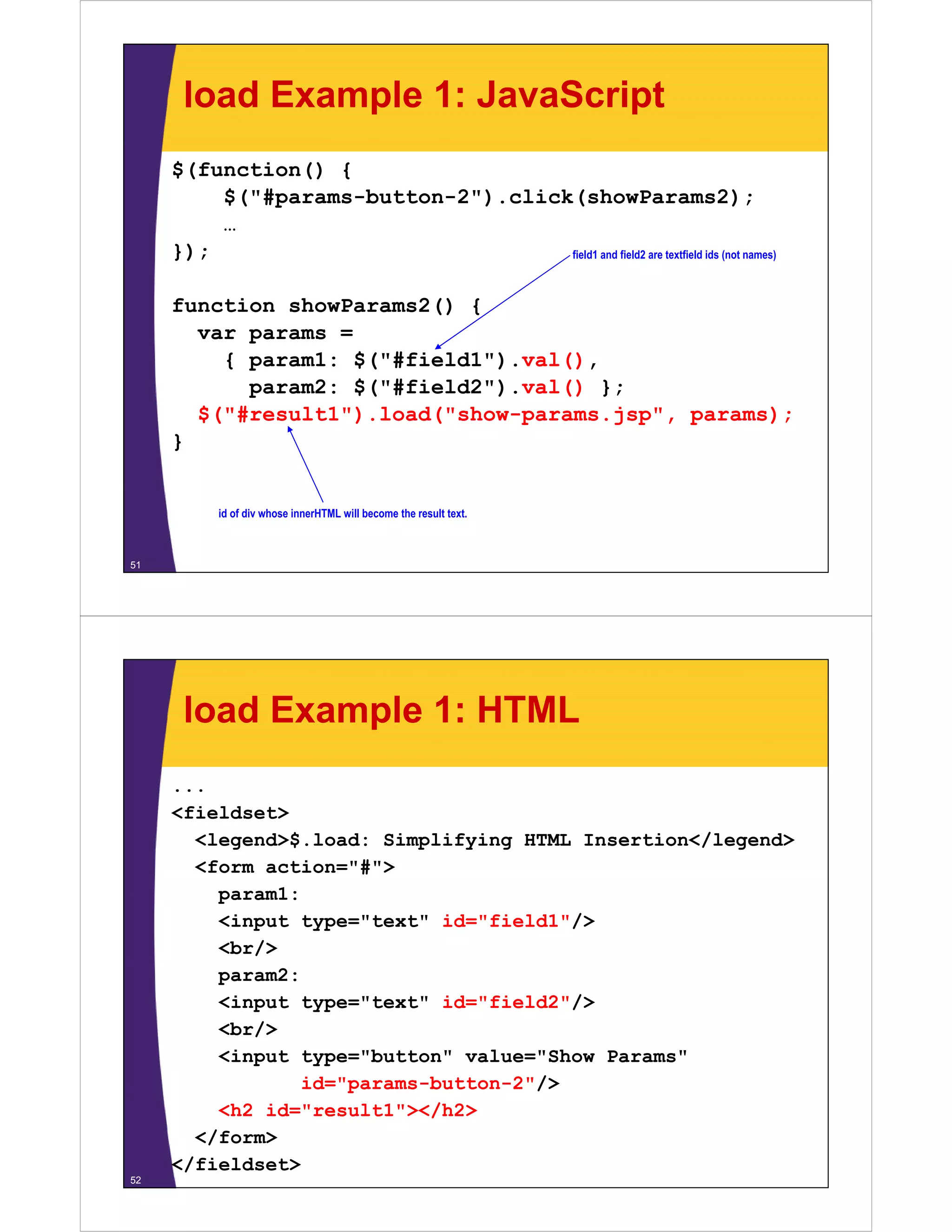 load Example 1: JavaScript
     $(function() {
         $("#params-button-2").click(showParams2);
         $("#params button 2") click(showParams2);
         …
     });                            field1 and field2 are textfield ids (not names)



     function showParams2() {
       var params =
         { param1: $("#field1").val(),
            param2: $("#field2").val() };
       $( #
       $("#result1").load("show-params.jsp", params);
                    )     (      p      j p , p    );
     }


           id of div whose innerHTML will become the result text.



51




      load Example 1: HTML
     ...
     <fieldset>
       <legend>$.load: Simplifying HTML Insertion</legend>
       <form action="#">
         param1:
         <input type="text" id="field1"/>
         <br/>
         param2:
         <input type="text" id="field2"/>
         <br/>
            /
         <input type="button" value="Show Params"
                 id="params-button-2"/>
         <h2 id="result1"></h2>
              id= result1 ></h2>
       </form>
     </fieldset>
52
 