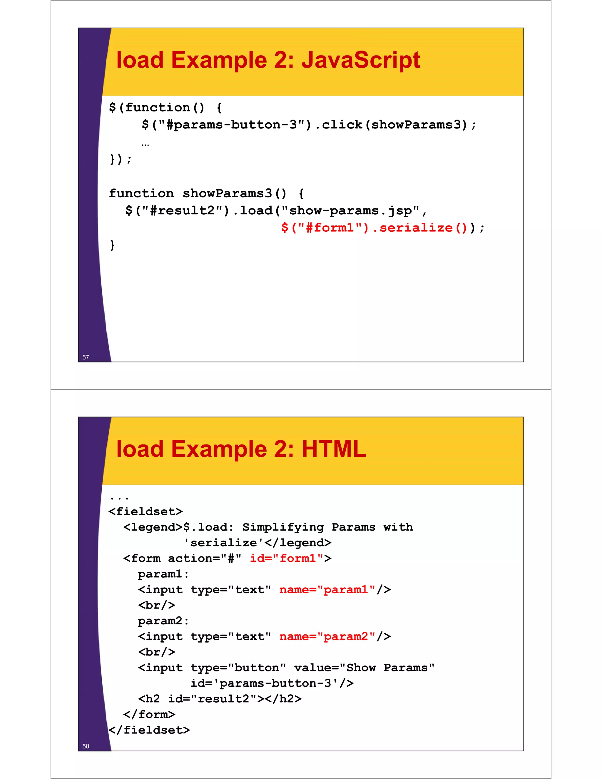 load Example 2: JavaScript
     $(function() {
         $("#params-button-3").click(showParams3);
         $("#params button 3") click(showParams3);
         …
     });

     function showParams3() {
       $("#result2").load("show-params.jsp",
                          $("#form1").serialize());
     }




57




      load Example 2: HTML
     ...
     <fieldset>
       <legend>$.load: Simplifying Params with
                'serialize'</legend>
       <form action="#" id="form1">
              action= # id= form1 >
         param1:
         <input type="text" name="param1"/>
         <br/>
         param2:
         <input type="text" name="param2"/>
         <br/>
          b /
         <input type="button" value="Show Params"
                 id='params-button-3'/>
         <h2 id="result2"></h2>
                            /
       </form>
     </fieldset>
58
 