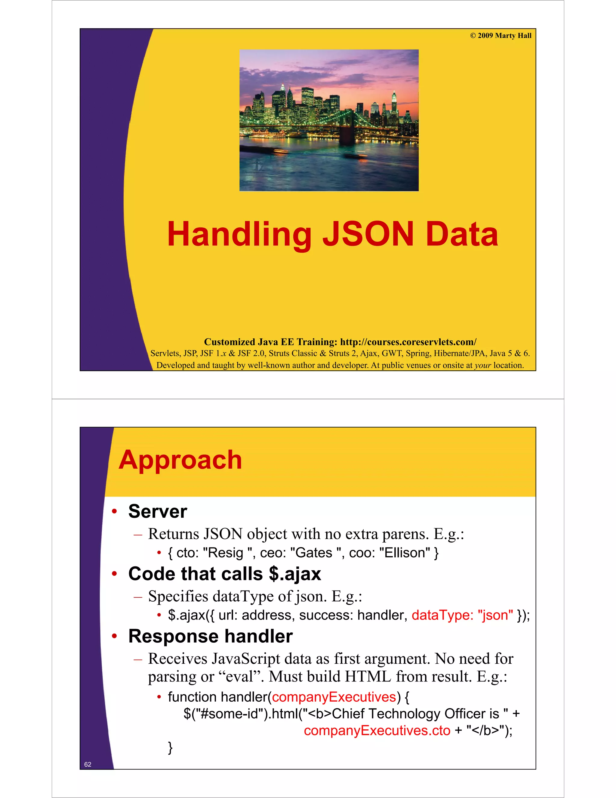 © 2009 Marty Hall




             Handling
             H dli JSON Data
                        D t

                       Customized Java EE Training: http://courses.coreservlets.com/
         Servlets, JSP, JSF 1.x & JSF 2.0, Struts Classic & Struts 2, Ajax, GWT, Spring, Hibernate/JPA, Java 5 & 6.
          Developed and taught by well-known author and developer. At public venues or onsite at your location.




     Approach
     • Server
       – Returns JSON object with no extra parens. E.g.:
          • { cto: "Resig ", ceo: "Gates ", coo: "Ellison" }
     • Code that calls $ ajax
                       $.ajax
       – Specifies dataType of json. E.g.:
          • $.ajax({ url: address, success: handler, dataType: "json" });
               j ({                                       y     j     })
     • Response handler
       – Receives JavaScript data as first argument. No need for
         parsing or “eval”. Must build HTML from result. E.g.:
             i      “ l” M b ild               f        l E
          • function handler(companyExecutives) {
              $("#some-id").html("<b>Chief Technology Officer is " +
                (          )    (                  gy
                                  companyExecutives.cto + "</b>");
            }
62
 