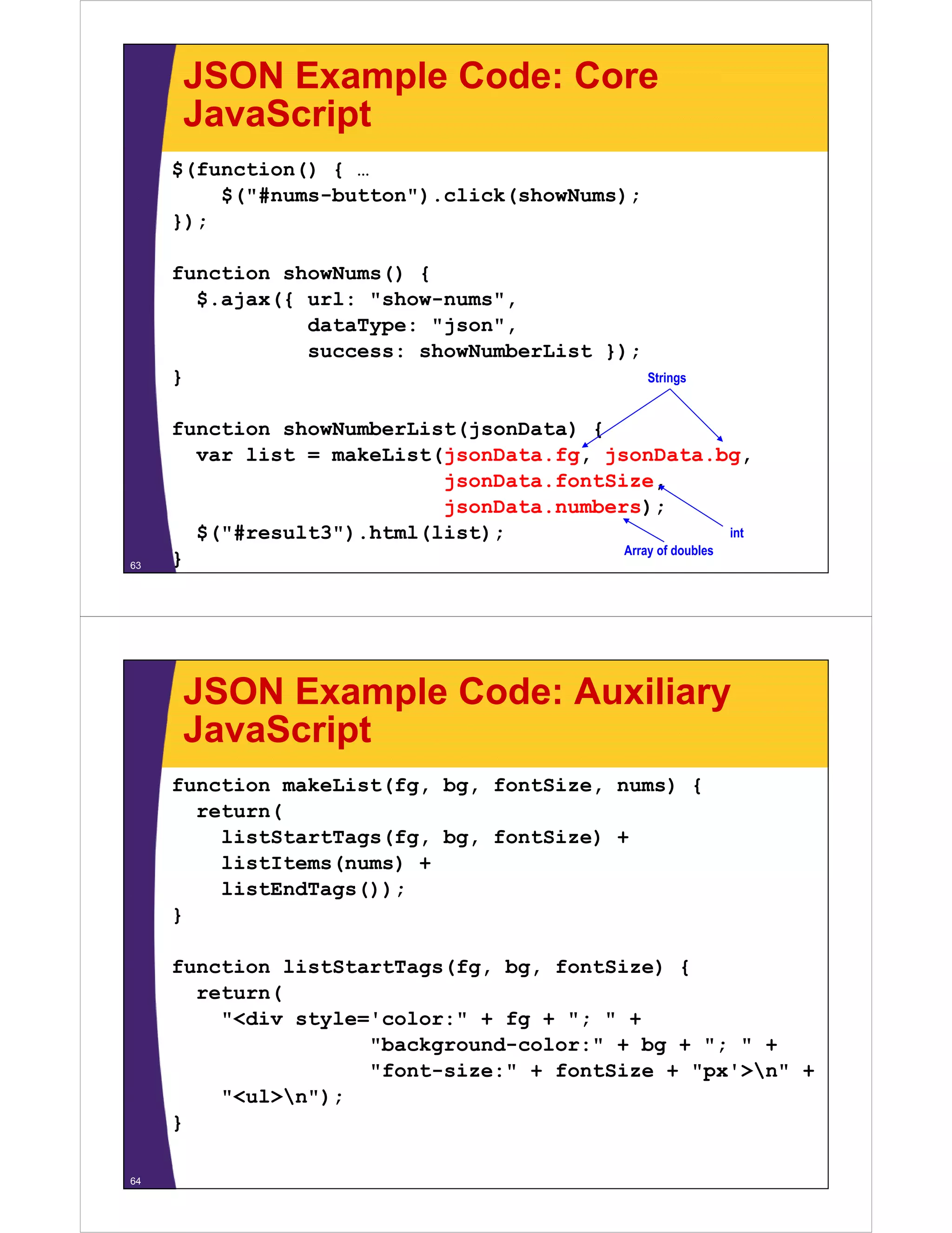 JSON Example Code: Core
      JavaScript
     $(function() { …
         $( #nums-button ).click(showNums);
         $("#nums-button") click(showNums);
     });

     function showNums() {
       $.ajax({ url: "show-nums",
                dataType: "json",
                success: showNumberList })
                           h N b Li t });
     }                                     Strings


     function showNumberList(jsonData) {
                            (        )
       var list = makeList(jsonData.fg, jsonData.bg,
                           jsonData.fontSize,
                           jsonData.numbers);
       $("#result3").html(list);                           int
                                          Array of doubles
63   }




      JSON Example Code: Auxiliary
      JavaScript
     function makeList(fg, bg, fontSize, nums) {
       return(
         listStartTags(fg, bg, fontSize) +
         listItems(nums) +
         listEndTags());
     }

     function li tSt tT
     f   ti   listStartTags(fg, b
                           (f   bg, f tSi ) {
                                    fontSize)
       return(
         "<div style='color:" + fg + "; " +
                     "background-color:" + bg + "; " +
                     "font-size:" + fontSize + "px'>n" +
         "<ul>n");
     }

64
 