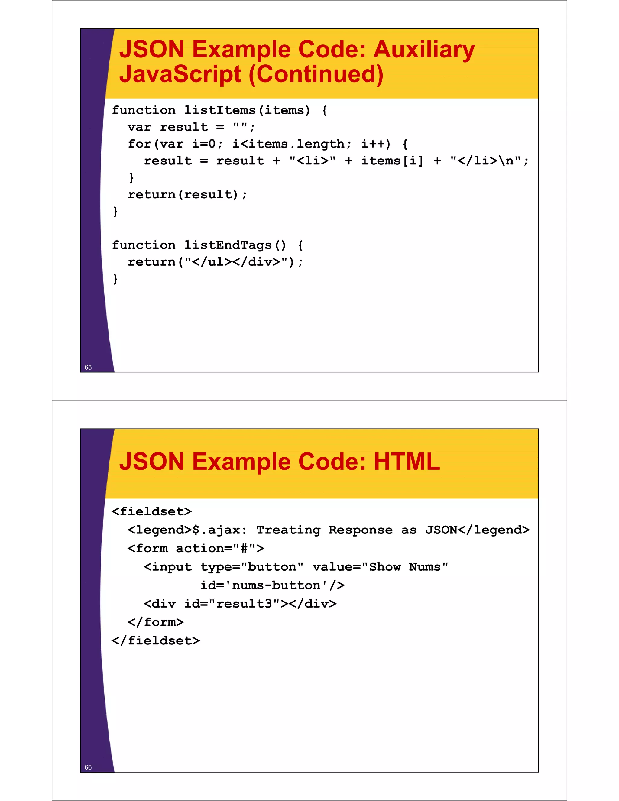 JSON Example Code: Auxiliary
     JavaScript (Continued)
     function listItems(items) {
       var result = "";;
       for(var i=0; i<items.length; i++) {
         result = result + "<li>" + items[i] + "</li>n";
       }
       return(result);
     }

     function listEndTags() {
       return("</ul></div>");
     }




65




     JSON Example Code: HTML
     <fieldset>
       <legend>$.ajax: T
       <l     d>$ j     Treating R
                            ti   Response as JSON</l
                                             JSON</legend>
                                                        d>
       <form action="#">
          <input type="button" value="Show Nums"
                 id='nums-button'/>
          <div id="result3"></div>
       </form>
     </fieldset>




66
 