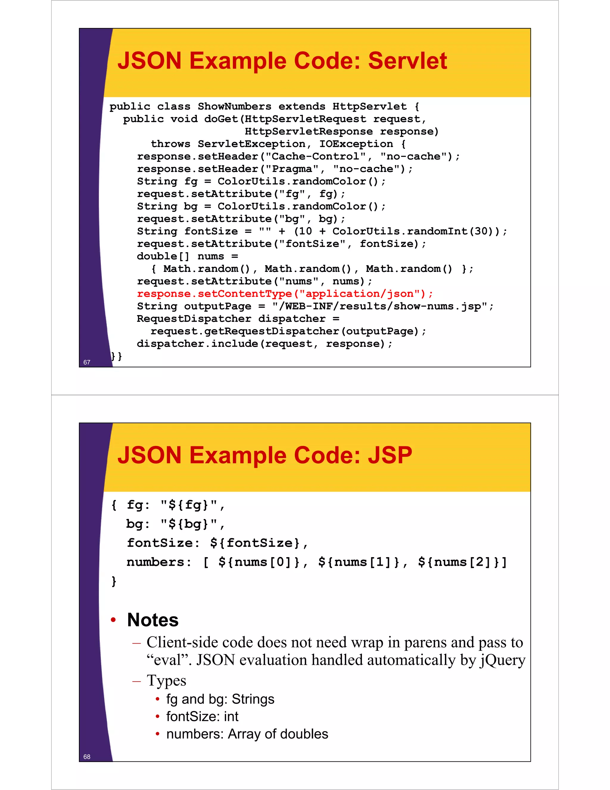 JSON Example Code: Servlet
     public class ShowNumbers extends HttpServlet {
       public void doGet(HttpServletRequest request,
                         HttpServletResponse response)
           throws ServletException, IOException {
         response.setHeader("Cache-Control", "no-cache");
         response.setHeader("Pragma", "no-cache");
            p              (    g   ,           )
         String fg = ColorUtils.randomColor();
         request.setAttribute("fg", fg);
         String bg = ColorUtils.randomColor();
         request.setAttribute( bg ,
         request.setAttribute("bg", bg);
         String fontSize = "" + (10 + ColorUtils.randomInt(30));
         request.setAttribute("fontSize", fontSize);
         double[] nums =
           { Math random() Math random() Math random() };
             Math.random(), Math.random(), Math.random()
         request.setAttribute("nums", nums);
         response.setContentType("application/json");
         String outputPage = "/WEB-INF/results/show-nums.jsp";
         RequestDispatcher dispatcher =
           request.getRequestDispatcher(outputPage);
         dispatcher.include(request, response);
67
     }}




      JSON Example Code: JSP
     { fg: "${fg}",
       bg: "${b }"
       b   "${bg}",
       fontSize: ${fontSize},
       numbers: [ ${nums[0]}, ${nums[1]}, ${nums[2]}]
                    {   [ ]}, {     [ ]}, {     [ ]}]
     }

     • Notes
        – Client-side code does not need wrap in parens and pass to
          “eval”. JSON evaluation handled automatically by jQuery
           eval .
        – Types
           • fg and bg: Strings
           • f tSi
             fontSize: i t
                       int
           • numbers: Array of doubles
68
 
