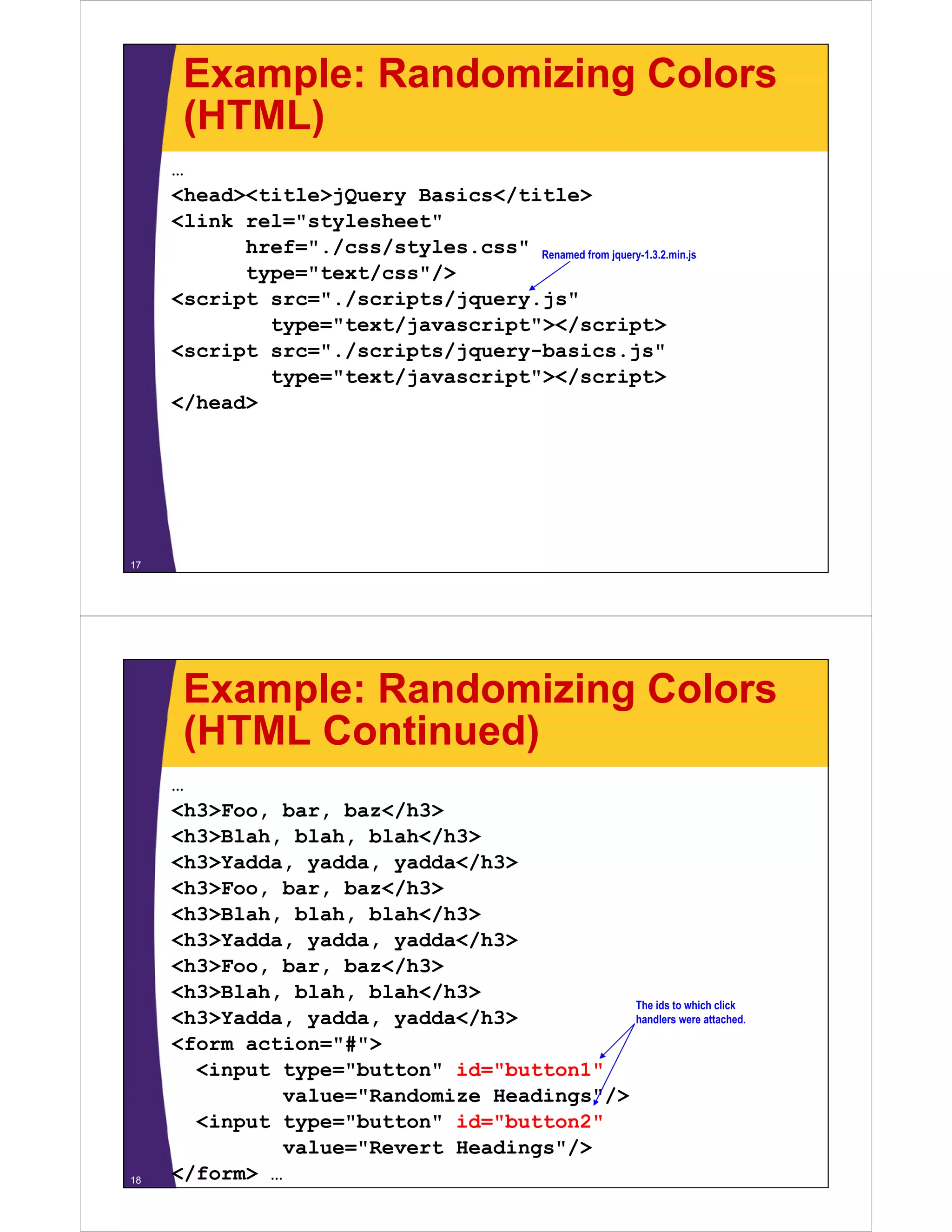 Example: Randomizing Colors
      (HTML)
     …
     <head><title>jQuery Basics</title>
     <link rel="stylesheet"
           href="./css/styles.css" Renamed from jquery-1.3.2.min.js
           type="text/css"/>
     <script src="./scripts/jquery.js"
             type="text/javascript"></script>
     <script src="./scripts/jquery-basics.js"
     <   i t     " /   i t /j      b i             j "
             type="text/javascript"></script>
     </head>




17




      Example: Randomizing Colors
      (HTML Continued)
     …
     <h3>Foo, bar,
     <h3>Foo bar baz</h3>
     <h3>Blah, blah, blah</h3>
     <h3>Yadda, yadda, yadda</h3>
     <h3>Foo, bar,
     <h3>Foo bar baz</h3>
     <h3>Blah, blah, blah</h3>
     <h3>Yadda, yadda, yadda</h3>
     <h3>Foo, b
     <h3>F    bar, b </h3>
                   baz</h3>
     <h3>Blah, blah, blah</h3>
                                                           The ids to which click
     <h3>Yadda, yadda, yadda</h3>                          handlers were attached.

     <form action="#">
                   #
       <input type="button" id="button1"
              value="Randomize Headings"/>
       <input type="button" id="button2"
              value="Revert Headings"/>
18   </form> …
 