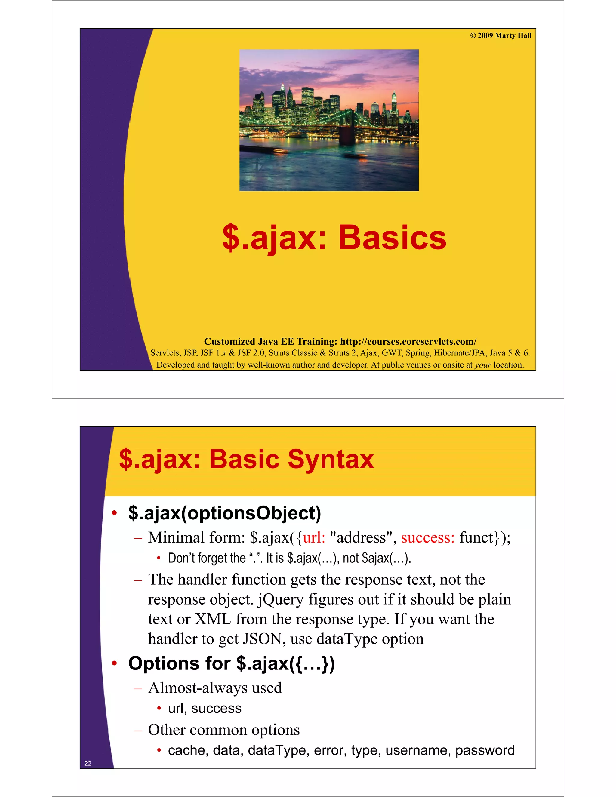 © 2009 Marty Hall




                            $.ajax: Basics

                       Customized Java EE Training: http://courses.coreservlets.com/
         Servlets, JSP, JSF 1.x & JSF 2.0, Struts Classic & Struts 2, Ajax, GWT, Spring, Hibernate/JPA, Java 5 & 6.
          Developed and taught by well-known author and developer. At public venues or onsite at your location.




     $.ajax: Basic Syntax
     • $.ajax(optionsObject)
       – Minimal form: $.ajax({url: "address", success: funct});
          • Don’t forget the “.”. It is $.ajax(…), not $ajax(…).
       – The handler function gets the response text, not the
         response object. jQuery figures out if it should be plain
         text or XML from the response type. If you want the
                                         type
         handler to get JSON, use dataType option
     • Options for $.ajax({…})
        p          $ j ({ })
       – Almost-always used
          • url, success
       – Other common options
          • cache, data, dataType, error, type, username, password
22
 