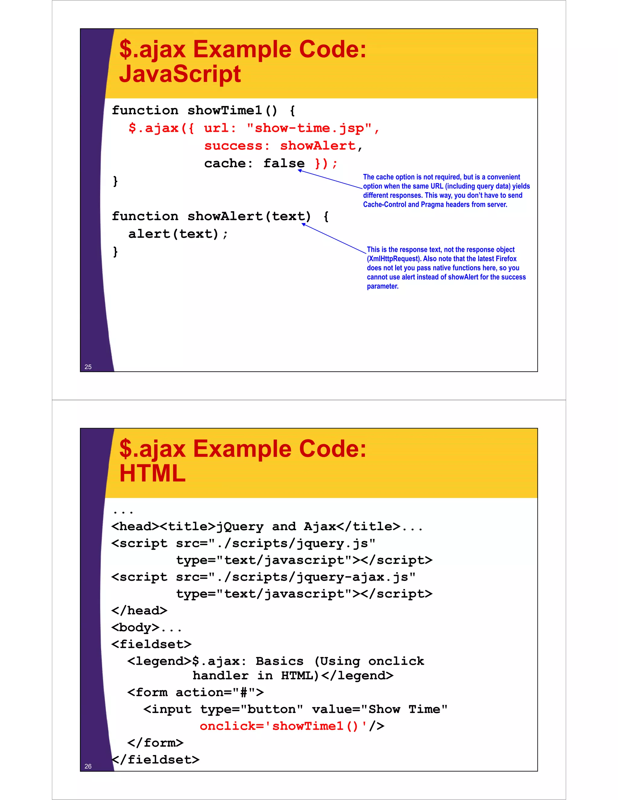 $.ajax Example Code:
      JavaScript
     function showTime1() {
       $.ajax({
       $ ajax({ url: "show time jsp"
                     "show-time.jsp",
                success: showAlert,
                cache: false });
                                   The cache option is not required but is a convenient
                                                           required,
     }                             option when the same URL (including query data) yields
                                                       different responses. This way, you don’t have to send
                                                       Cache-Control and Pragma headers from server.
     function showAlert(text) {
       alert(text);
     }                                                  This is the response text, not the response object
                                                        (XmlHttpRequest). Also note that the latest Firefox
                                                        does not let you pass native functions here, so you
                                                        cannot use alert instead of showAlert for the success
                                                        parameter.




25




      $.ajax Example Code:
      HTML
     ...
     <head><title>jQuery and Ajax</title>...
                              Ajax</title>
     <script src="./scripts/jquery.js"
             type="text/javascript"></script>
     <script src="./scripts/jquery-ajax.js"
             src=" /scripts/jquery ajax js"
             type="text/javascript"></script>
     </head>
     <body>...
     <b d >
     <fieldset>
       <legend>$.ajax: Basics (Using onclick
                handler in HTML)</legend>
       <form action="#">
         <input type="button" value="Show Time"
                 onclick='showTime1()'/>
                    li k ' h Ti 1()'/>
       </form>
26
     </fieldset>
 