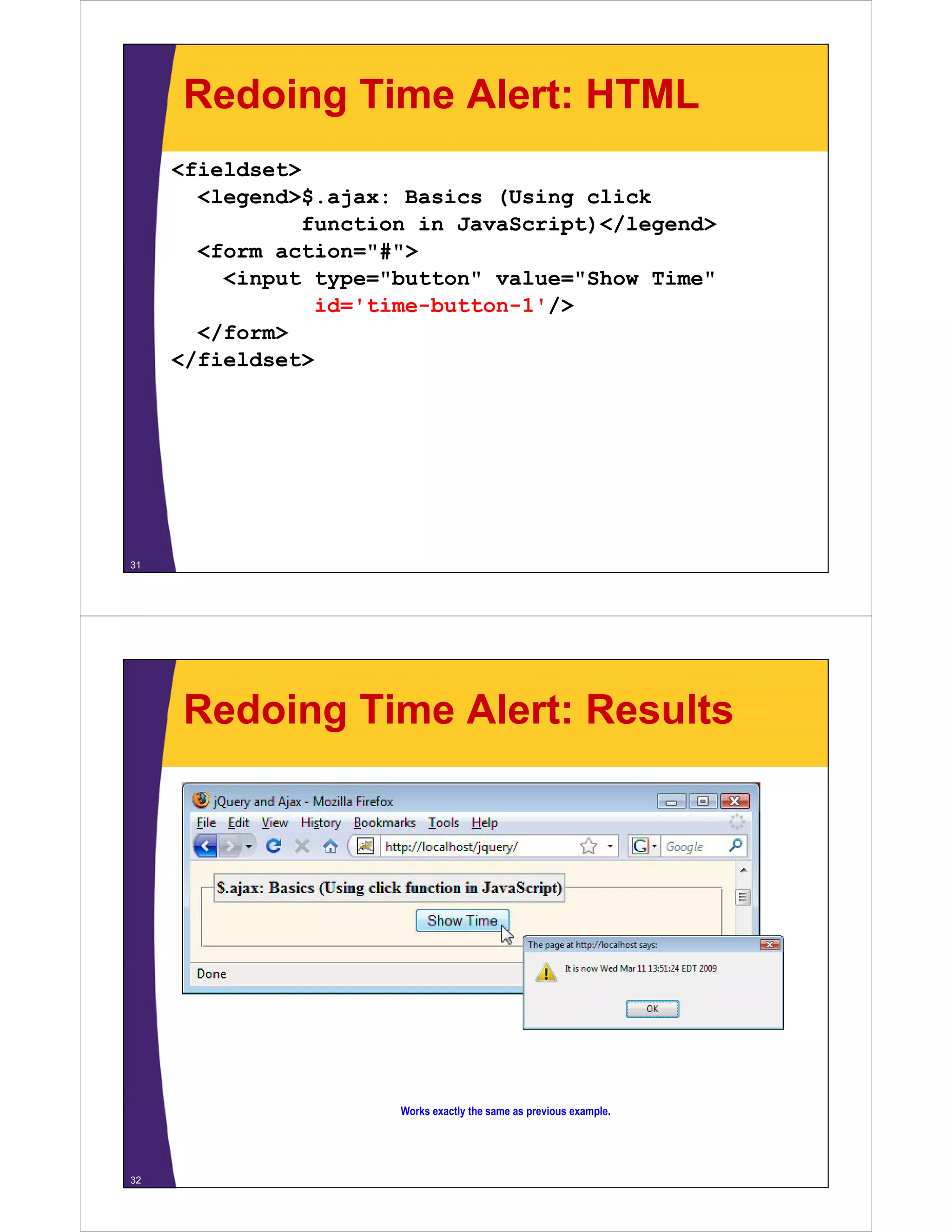 Redoing Time Alert: HTML
     <fieldset>
       <legend>$.ajax:
       <legend>$ ajax: Basics (Using click
                function in JavaScript)</legend>
       <form action="#">
         <input type="button" value="Show Time"
                 id='time-button-1'/>
       </form>
     </fieldset>




31




     Redoing Time Alert: Results




                       Works exactly the same as previous example
                                                          example.




32
 