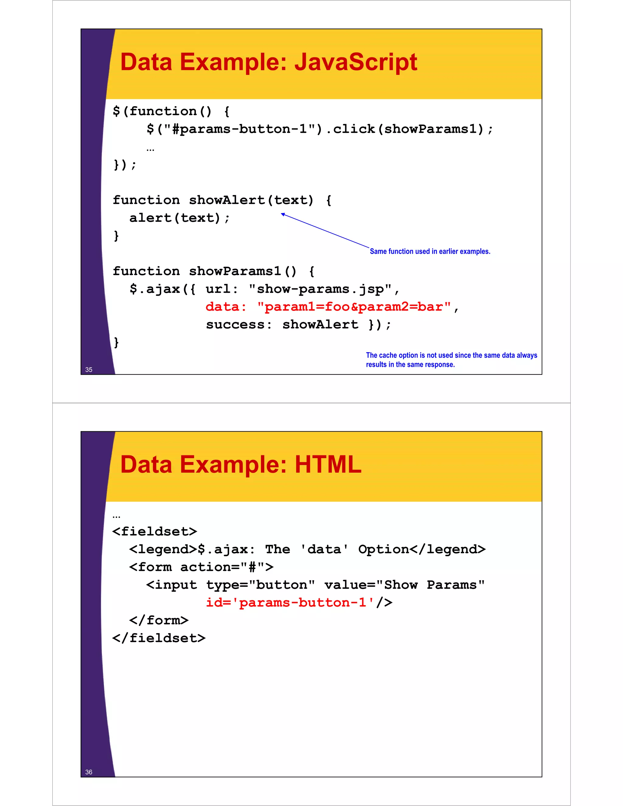 Data Example: JavaScript
     $(function() {
         $("#params-button-1").click(showParams1);
         $("#params button 1") click(showParams1);
         …
     });

     function showAlert(text) {
       alert(text);
     }
                                   Same function used in earlier examples.

     function showParams1() {
                         ()
       $.ajax({ url: "show-params.jsp",
                data: "param1=foo&param2=bar",
                success: showAlert });
     }
                                  The cache option is not used since the same data always
                                  results in the same response.
35




     Data Example: HTML
     …
     <fieldset>
       <legend>$.ajax: The 'data' Option</legend>
       <form action="#">
         <input type="button" value="Show Params"
                id='params-button-1'/>
       </form>
     </fieldset>




36
 