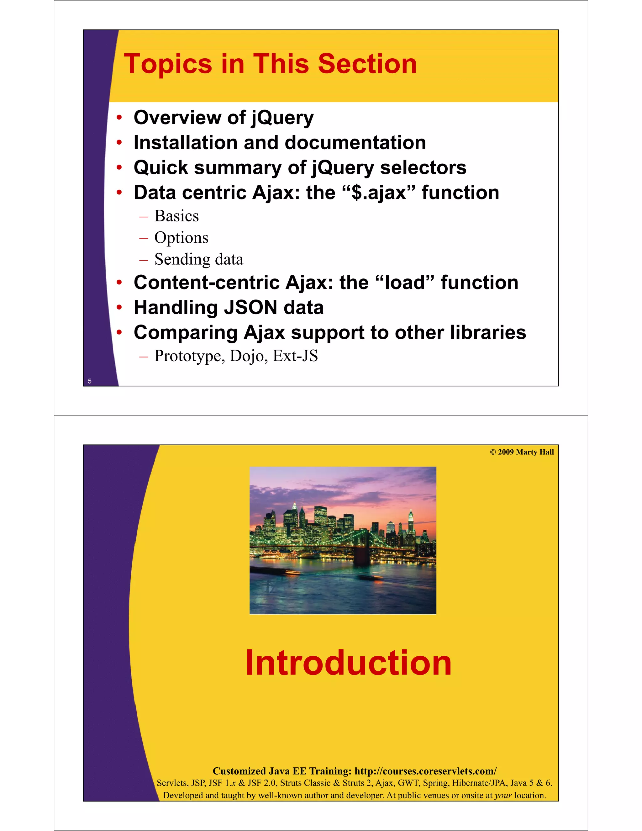 Topics in This Section
    •   Overview of jQuery
    •   Installation and documentation
    •   Quick summary of jQuery selectors
    •   Data centric Ajax: the “$.ajax” function
         – Basics
         – O ti
           Options
         – Sending data
    • Content-centric Ajax: the “load” function
                                 load
    • Handling JSON data
    • Comparing Ajax support to other libraries
         – Prototype, Dojo, Ext-JS
5




                                                                                                    © 2009 Marty Hall




                                  Introduction

                         Customized Java EE Training: http://courses.coreservlets.com/
           Servlets, JSP, JSF 1.x & JSF 2.0, Struts Classic & Struts 2, Ajax, GWT, Spring, Hibernate/JPA, Java 5 & 6.
            Developed and taught by well-known author and developer. At public venues or onsite at your location.
 