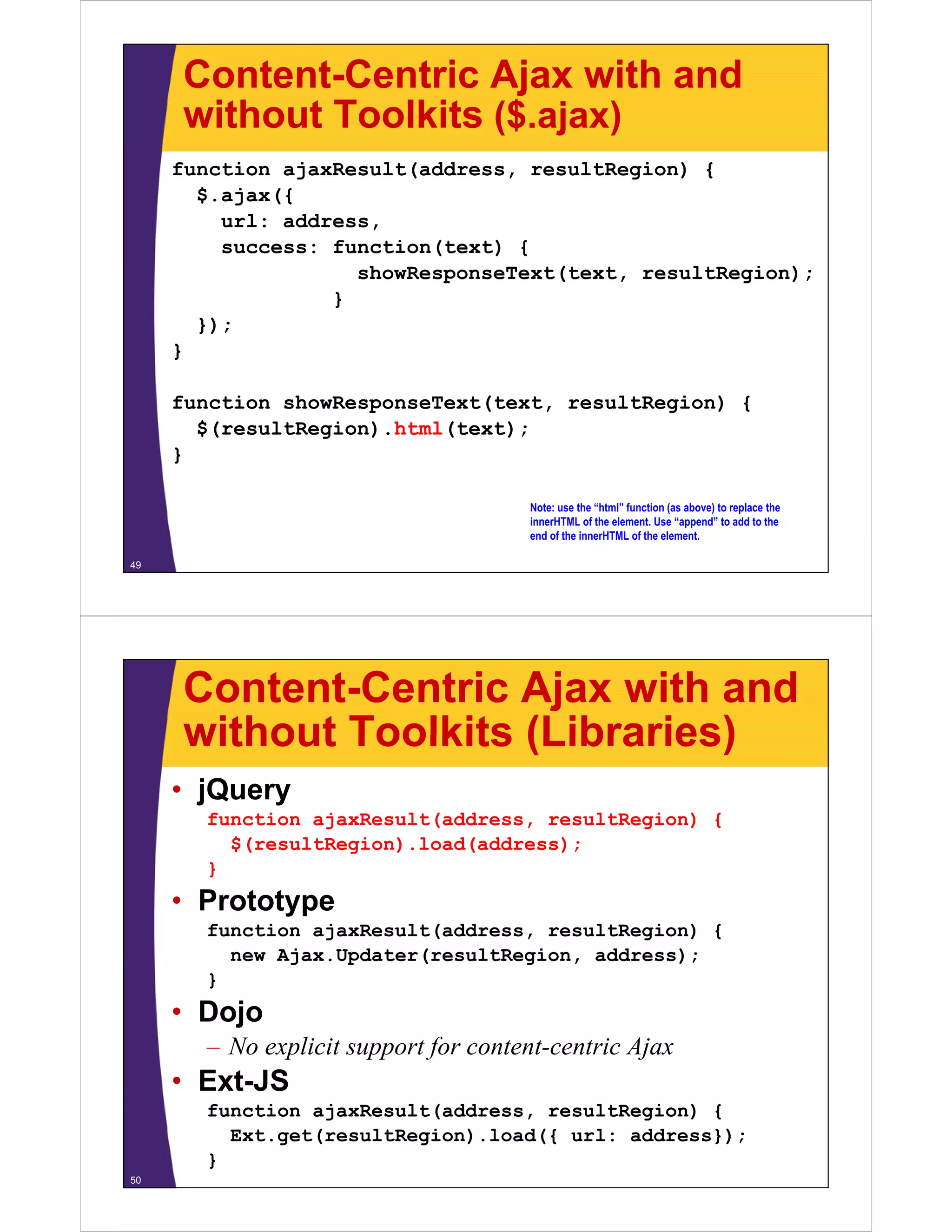 Content-Centric Ajax with and
     without Toolkits ($ ajax)
                      ($.ajax)
     function ajaxResult(address, resultRegion) {
       $.ajax({
       $ ajax({
         url: address,
         success: function(text) {
                    showResponseText(text,
                    showResponseText(text resultRegion);
                  }
       });
     }

     function showResponseText(text, resultRegion) {
       $(resultRegion).html(text);
       $(            )     (    )
     }

                                      Note: use the “html” function (as above) to replace the
                                      innerHTML of the element. Use “append” to add to the
                                      end of the innerHTML of the element.

49




     Content-Centric Ajax with and
     without Toolkits (Libraries)
     • jQuery
       function ajaxResult(address, resultRegion) {
         $(resultRegion).load(address);
       }
     • Prototype
       function ajaxResult(address, resultRegion) {
         new Ajax.Updater(resultRegion, address);
              j    p     (        g   ,        );
       }
     • Dojo
       – No expl
               licit support for content-centric Ajax
                             f
     • Ext-JS
       function ajaxResult(address resultRegion) {
                ajaxResult(address,
         Ext.get(resultRegion).load({ url: address});
       }
50
 