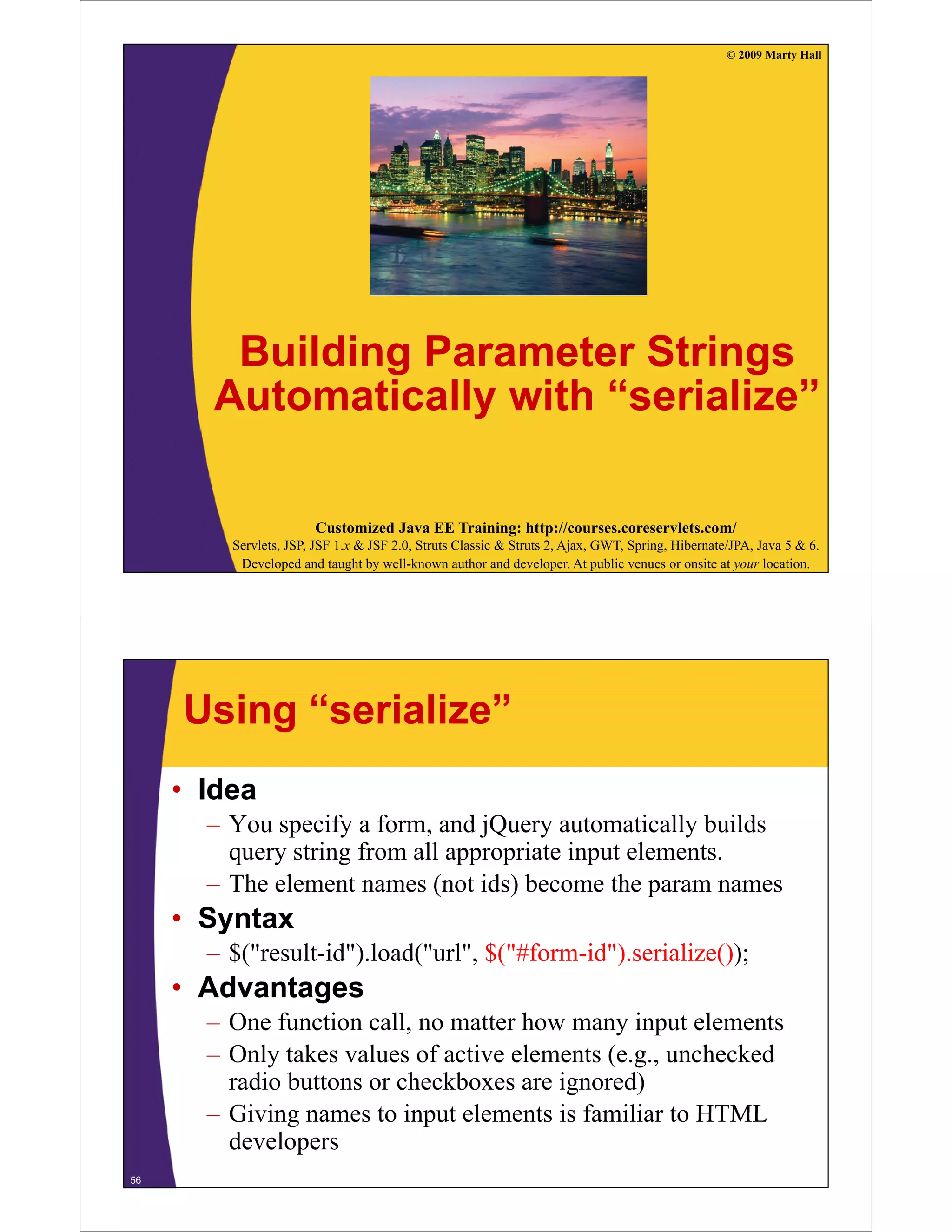 © 2009 Marty Hall




        Building Parameter Strings
       Automatically with “serialize”

                       Customized Java EE Training: http://courses.coreservlets.com/
         Servlets, JSP, JSF 1.x & JSF 2.0, Struts Classic & Struts 2, Ajax, GWT, Spring, Hibernate/JPA, Java 5 & 6.
          Developed and taught by well-known author and developer. At public venues or onsite at your location.




     Using “serialize”
     • Idea
       – You specify a form, and jQuery automatically builds
         query string from all appropriate input elements.
       – The element names (not ids) become the param names
     • Syntax
       – $("result-id").load("url", $("#form-id").serialize());
         $(           )     (     , $(          )          ());
     • Advantages
       – One function call, no matter how many input elements
       – Only takes values of active elements (e.g., unchecked
         radio buttons or checkboxes are ignored)
       – Giving names to input elements is familiar to HTML
         developers
56
 