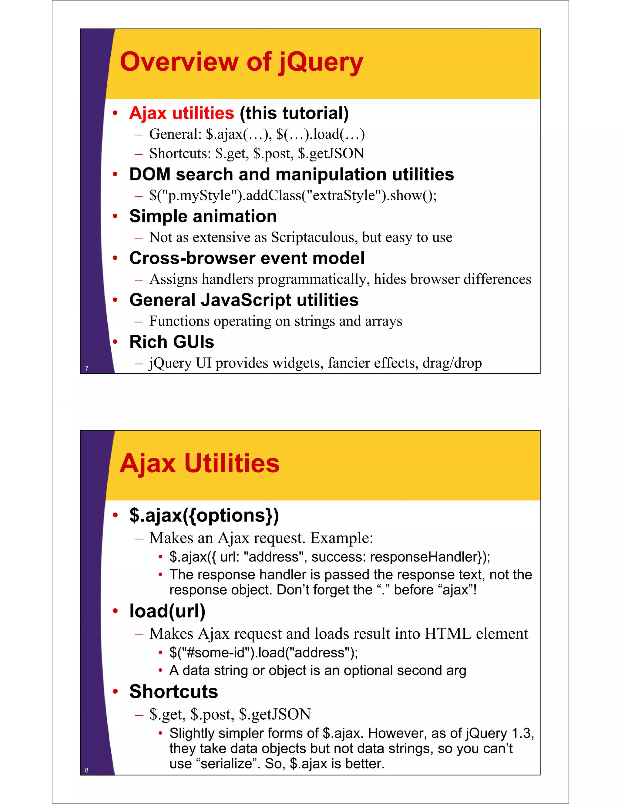Overview of jQuery
    • Ajax utilities (this tutorial)
       – General: $.ajax(…), $(…).load(…)
       – Shortcuts: $.get, $.post, $.getJSON
    • DOM search and manipulation utilities
       – $("p.myStyle").addClass("extraStyle").show();
    • Simple animation
       – Not as extensive as Scriptaculous, but easy to use
    • Cross-browser event model
       – A i
         Assigns h dl programmatically, hides browser differences
                 handlers      ti ll hid b            diff
    • General JavaScript utilities
       – Functions operating on strings and arrays
    • Rich GUIs
7
       – jQuery UI provides widgets, fancier effects, drag/drop




     Ajax Utilities
    • $.ajax({options})
       – Makes an Ajax request. Example:
          • $.ajax({ url: "address", success: responseHandler});
          • The response handler is passed the response text, not the
            response object. Don’t forget the “.” before “ajax”!
    • load(url)
       – Makes Ajax request and loads result into HTML element
           k    j             dl d        l i           l
          • $("#some-id").load("address");
          • A data string or object is an optional second arg
                        g      j           p                g
    • Shortcuts
       – $.get, $.post, $.getJSON
          • Slightly simpler forms of $.ajax. However, as of jQuery 1.3,
            they take data objects but not data strings, so you can’t
8
            use “serialize”. So, $.ajax is better.
 