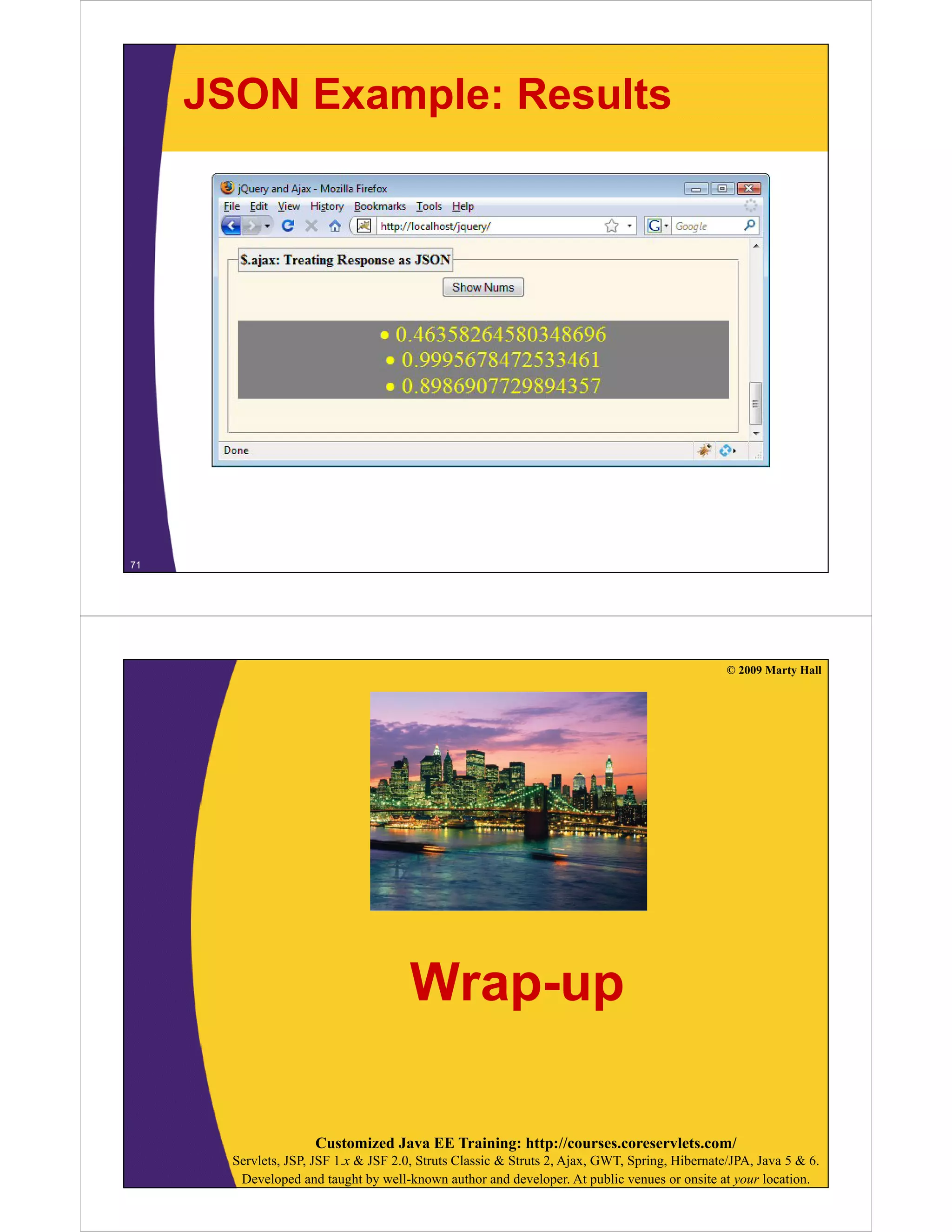 JSON Example: Results




71




                                                                                                © 2009 Marty Hall




                                       Wrap-up

                     Customized Java EE Training: http://courses.coreservlets.com/
       Servlets, JSP, JSF 1.x & JSF 2.0, Struts Classic & Struts 2, Ajax, GWT, Spring, Hibernate/JPA, Java 5 & 6.
        Developed and taught by well-known author and developer. At public venues or onsite at your location.
 