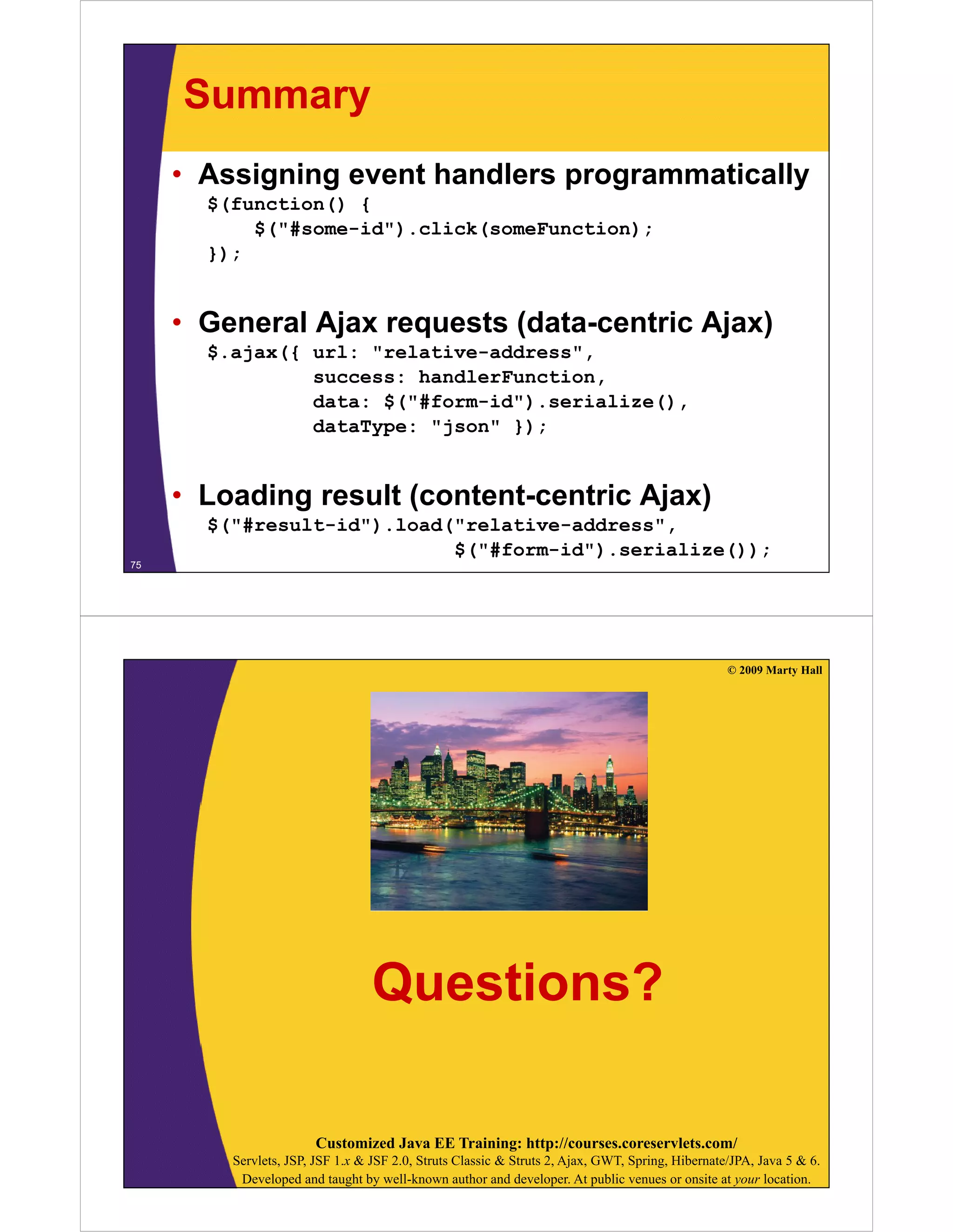 Summary
     • Assigning event handlers programmatically
       $(function() {
           $("#some-id").click(someFunction);
       });


     • General Ajax requests (data-centric Ajax)
       $.ajax({
       $ j ({ url: "relative-address",
                  l     l i     dd
                success: handlerFunction,
                data: $("#form-id").serialize(),
                dataType: "j
                d t T     "json" })
                               " });


     • Loading result (content-centric Ajax)
       $("#result-id").load("relative-address",
                            $("#form-id").serialize());
75




                                                                                                  © 2009 Marty Hall




                                  Questions?

                       Customized Java EE Training: http://courses.coreservlets.com/
         Servlets, JSP, JSF 1.x & JSF 2.0, Struts Classic & Struts 2, Ajax, GWT, Spring, Hibernate/JPA, Java 5 & 6.
          Developed and taught by well-known author and developer. At public venues or onsite at your location.
 