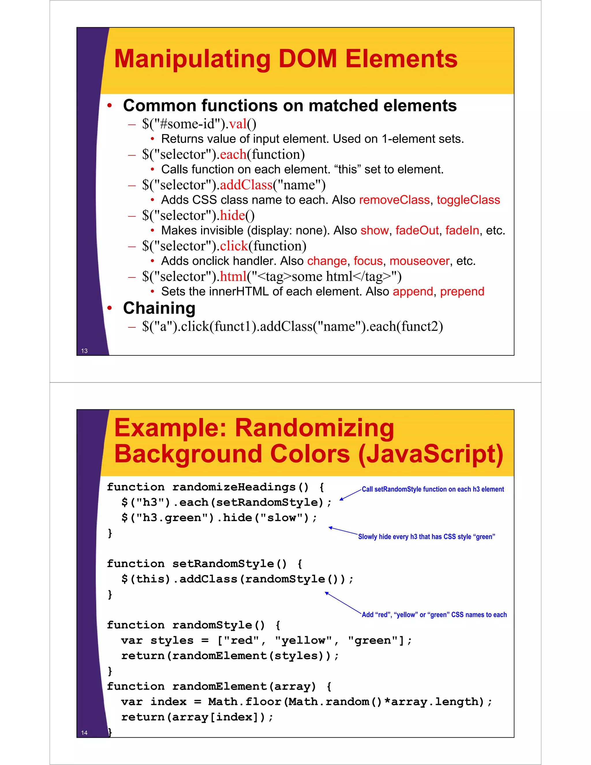 Manipulating DOM Elements
     • Common functions on matched elements
        – $("#
          $("#some-id").val()
                   id") l()
           • Returns value of input element. Used on 1-element sets.
        – $("selector").each(function)
           • Calls function on each element “this” set to element
                                    element. this         element.
        – $("selector").addClass("name")
           • Adds CSS class name to each. Also removeClass, toggleClass
        – $("selector") hide()
          $( selector ).hide()
           • Makes invisible (display: none). Also show, fadeOut, fadeIn, etc.
        – $("selector").click(function)
           • Adds onclick handler Also change focus mouseover etc
                          handler.     change, focus, mouseover, etc.
        – $("selector").html("<tag>some html</tag>")
           • Sets the innerHTML of each element. Also append, prepend
     • Chaining
        – $("a").click(funct1).addClass("name").each(funct2)
13




      Example: Randomizing
      Background Colors (JavaScript)
     function randomizeHeadings() {                Call setRandomStyle function on each h3 element
       $( h3 ).each(setRandomStyle);
       $("h3") each(setRandomStyle);
       $("h3.green").hide("slow");
     }                                            Slowly hide every h3 that has CSS style “green”


     function setRandomStyle() {
       $(this).addClass(randomStyle());
     }
                                                   Add “red”, “yellow” or “green” CSS names to each
     function randomStyle() {
       var sty es = [ ed , "yellow", "green"];
        a styles    ["red", ye o , g ee ];
       return(randomElement(styles));
     }
     function randomElement(array) {
                           (    y)
       var index = Math.floor(Math.random()*array.length);
       return(array[index]);
14   }
 