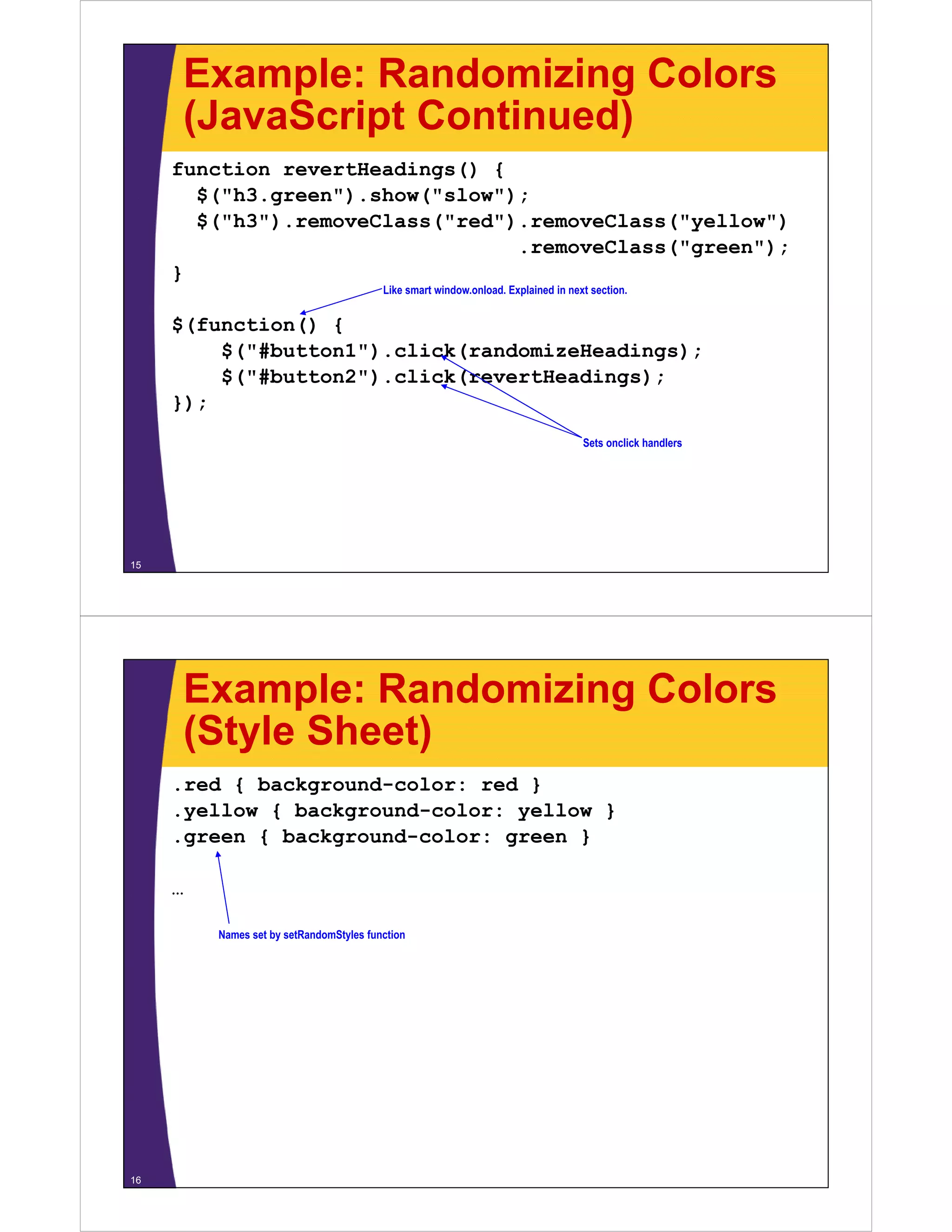 Example: Randomizing Colors
     (JavaScript Continued)
     function revertHeadings() {
       $( h3.green ).show( slow );
       $("h3 green") show("slow");
       $("h3").removeClass("red").removeClass("yellow")
                                 .removeClass("green");
     }
                                         Like smart window.onload. Explained in next section.


     $(function() {
         $("#button1").click(randomizeHeadings);
         $("#b tt 1") li k(     d i H di      )
         $("#button2").click(revertHeadings);
     });
                                                                                   Sets onclick handlers




15




     Example: Randomizing Colors
     (Style Sheet)
     .red { background-color: red }
     .yellow { background-color: yellow }
      yellow
     .green { background-color: green }

     …

         Names set by setRandomStyles function




16
 