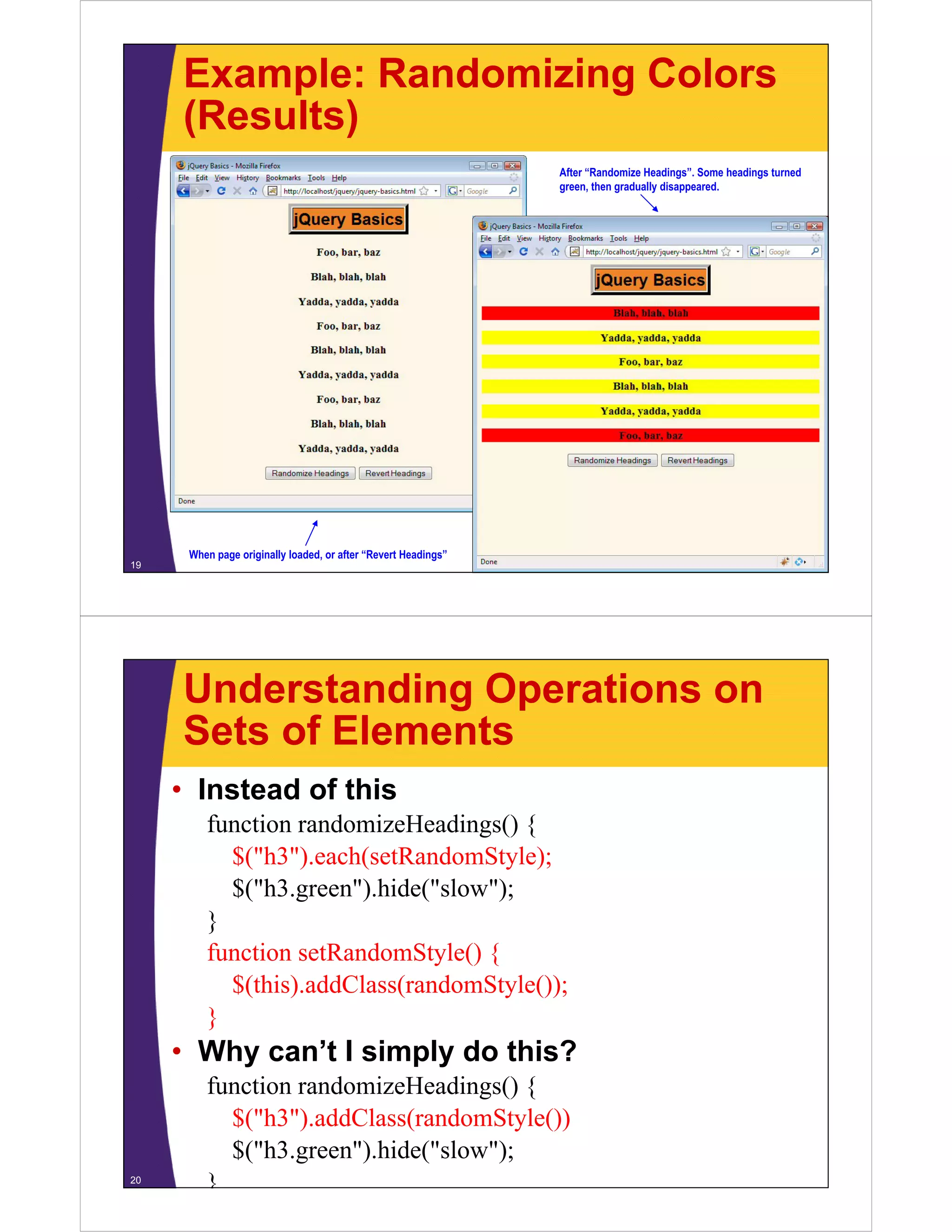 Example: Randomizing Colors
     (Results)
                                                                After “Randomize Headings”. Some headings turned
                                                                green, then gradually disappeared.




      When page originally loaded, or after “Revert Headings”
19




     Understanding Operations on
     Sets of Elements
     • Instead of this
         function randomizeHeadings() {
           $("h3").each(setRandomStyle);
           $("h3.green").hide("slow");
           $("h3 green") hide("slow");
         }
         function setRandomStyle() {
                               y ()
           $(this).addClass(randomStyle());
         }
     • Why can’t I simply do this?
         function randomizeHeadings() {
           $("h3").addClass(randomStyle())
           $("h3") ddCl ( d St l ())
           $("h3.green").hide("slow");
20
         }
 