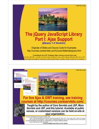 © 2009 Marty Hall




   The jQuery JavaScript Library
       j      y          p     y
         Part I: Ajax Support
                                       (j
                                       (jQuery 1.3 Version)
                                             y            )
             Originals of Slides and Source Code for Examples:
       http://courses.coreservlets.com/Course-Materials/jquery.html
          p                                             jq y
                  Customized Java EE Training: http://courses.coreservlets.com/
  Servlets, JSP, JSF 1.x & JSF 2.0, Struts Classic & Struts 2, Ajax, GWT, Spring, Hibernate/JPA, Java 5 & 6.
   Developed and taught by well-known author and developer. At public venues or onsite at your location.




                                                                                                                © 2009 Marty Hall




 For live Ajax & GWT training, see training
courses at http://courses.coreservlets.com/.
          t htt //                l t       /
      Taught by the author of Core Servlets and JSP, More
     Servlets and JSP and this tutorial. Available at public
                  JSP,          tutorial
     venues, or customized versions can be held on-site at
                       your organization.
   •C
    Courses d
            developed and t
                l   d d taught b M t H ll
                            ht by Marty Hall
          – Java 6, intermediate/beginning servlets/JSP, advanced servlets/JSP, Struts, JSF 1.x & 2.0, Ajax, GWT, custom mix of topics
          – Ajax courses can concentrate on 1EE Training: http://courses.coreservlets.com/ or survey several
                   Customized Java library (jQuery, Prototype/Scriptaculous, Ext-JS, Dojo, Google Closure)
   • Courses developed and taught by coreservlets.com experts (edited by Marty)
  Servlets, JSP, JSF 1.x & JSFEJB3, Struts Classic & Struts 2, Ajax, GWT, Spring, Hibernate/JPA, Java 5 & 6.
          – Spring, Hibernate/JPA, 2.0, Ruby/Rails
   Developed and taught by well-known author and developer. At public venues or onsite at your location.
                                        Contact hall@coreservlets.com for details
 