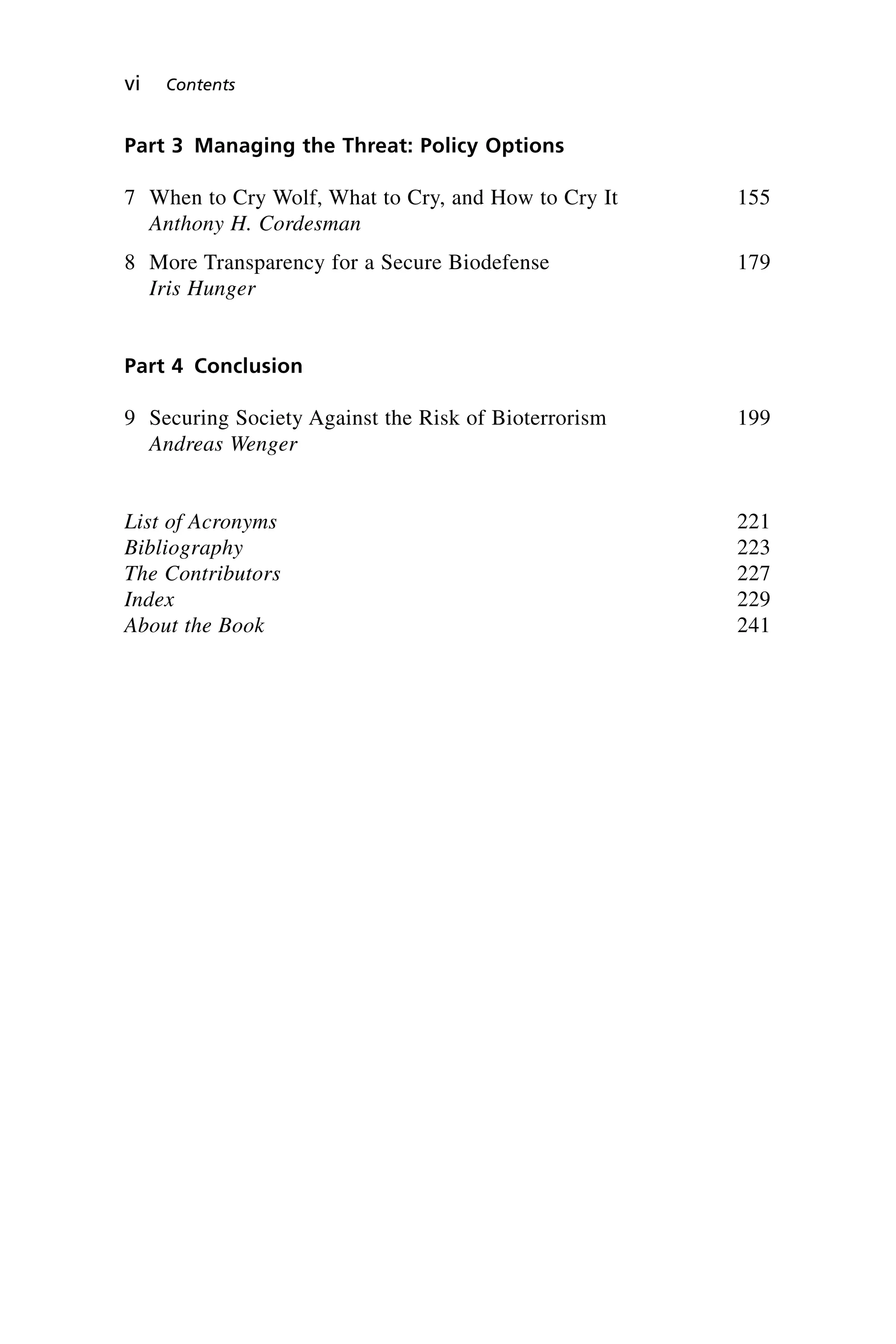 Part 3 Managing the Threat: Policy Options
7 When to Cry Wolf, What to Cry, and How to Cry It 155
Anthony H. Cordesman
8 More Transparency for a Secure Biodefense 179
Iris Hunger
Part 4 Conclusion
9 Securing Society Against the Risk of Bioterrorism 199
Andreas Wenger
List of Acronyms 221
Bibliography 223
The Contributors 227
Index 229
About the Book 241
vi Contents
Wenger_FM.qxd 12/14/06 11:29 AM Page vi
 