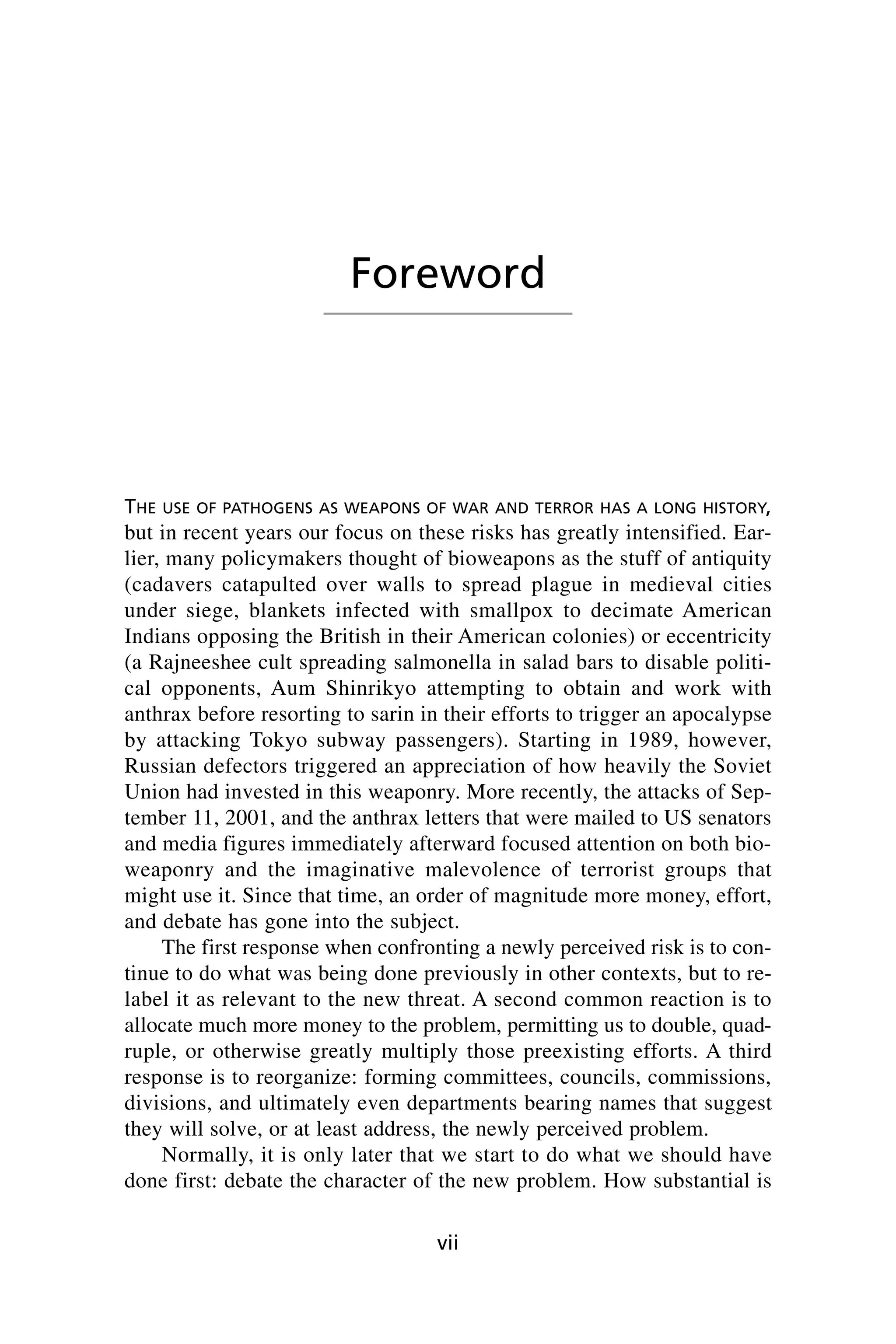 THE USE OF PATHOGENS AS WEAPONS OF WAR AND TERROR HAS A LONG HISTORY,
but in recent years our focus on these risks has greatly intensified. Ear-
lier, many policymakers thought of bioweapons as the stuff of antiquity
(cadavers catapulted over walls to spread plague in medieval cities
under siege, blankets infected with smallpox to decimate American
Indians opposing the British in their American colonies) or eccentricity
(a Rajneeshee cult spreading salmonella in salad bars to disable politi-
cal opponents, Aum Shinrikyo attempting to obtain and work with
anthrax before resorting to sarin in their efforts to trigger an apocalypse
by attacking Tokyo subway passengers). Starting in 1989, however,
Russian defectors triggered an appreciation of how heavily the Soviet
Union had invested in this weaponry. More recently, the attacks of Sep-
tember 11, 2001, and the anthrax letters that were mailed to US senators
and media figures immediately afterward focused attention on both bio-
weaponry and the imaginative malevolence of terrorist groups that
might use it. Since that time, an order of magnitude more money, effort,
and debate has gone into the subject.
The first response when confronting a newly perceived risk is to con-
tinue to do what was being done previously in other contexts, but to re-
label it as relevant to the new threat. A second common reaction is to
allocate much more money to the problem, permitting us to double, quad-
ruple, or otherwise greatly multiply those preexisting efforts. A third
response is to reorganize: forming committees, councils, commissions,
divisions, and ultimately even departments bearing names that suggest
they will solve, or at least address, the newly perceived problem.
Normally, it is only later that we start to do what we should have
done first: debate the character of the new problem. How substantial is
vii
Foreword
Wenger_FM.qxd 12/14/06 11:29 AM Page vii
 