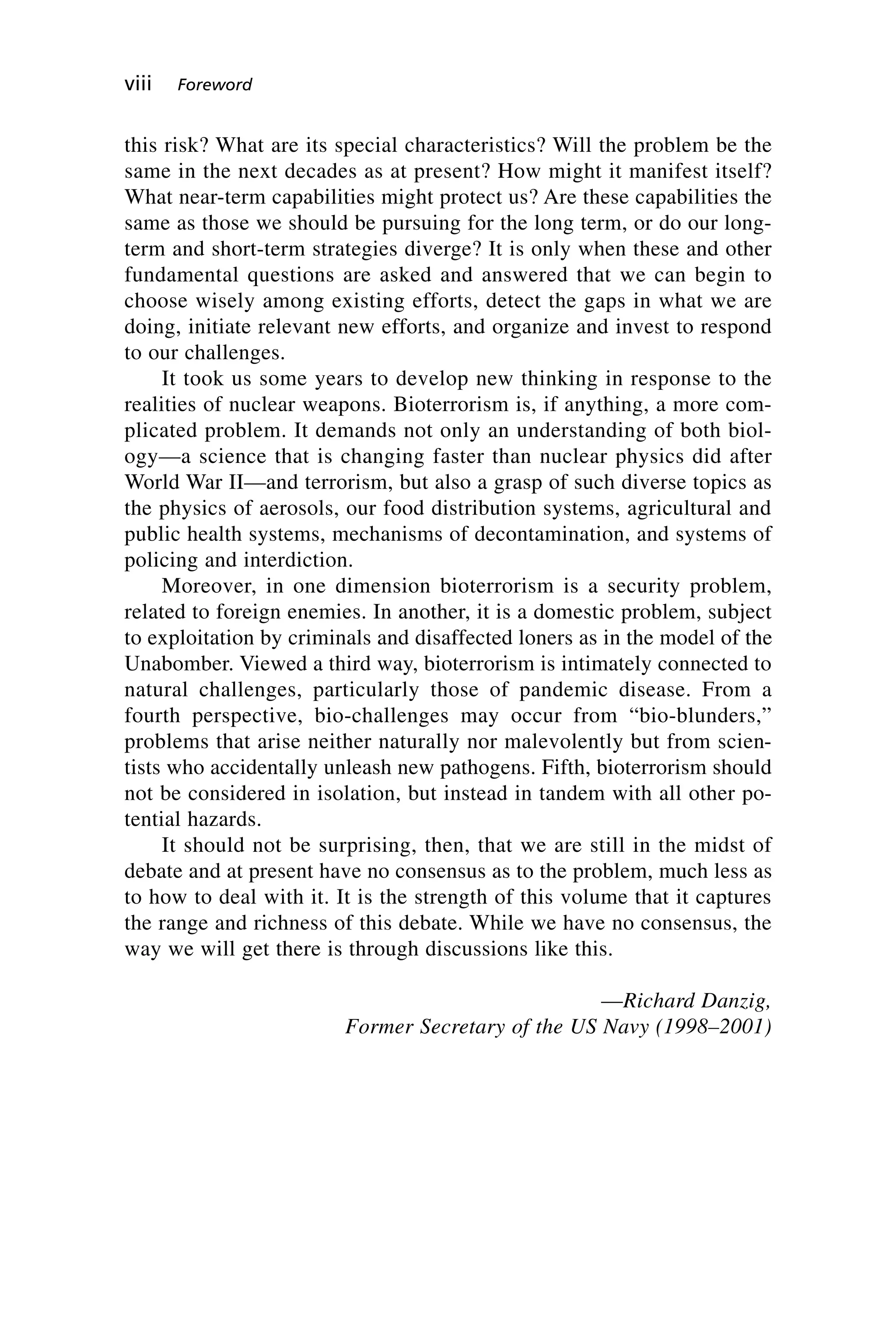 this risk? What are its special characteristics? Will the problem be the
same in the next decades as at present? How might it manifest itself?
What near-term capabilities might protect us? Are these capabilities the
same as those we should be pursuing for the long term, or do our long-
term and short-term strategies diverge? It is only when these and other
fundamental questions are asked and answered that we can begin to
choose wisely among existing efforts, detect the gaps in what we are
doing, initiate relevant new efforts, and organize and invest to respond
to our challenges.
It took us some years to develop new thinking in response to the
realities of nuclear weapons. Bioterrorism is, if anything, a more com-
plicated problem. It demands not only an understanding of both biol-
ogy—a science that is changing faster than nuclear physics did after
World War II—and terrorism, but also a grasp of such diverse topics as
the physics of aerosols, our food distribution systems, agricultural and
public health systems, mechanisms of decontamination, and systems of
policing and interdiction.
Moreover, in one dimension bioterrorism is a security problem,
related to foreign enemies. In another, it is a domestic problem, subject
to exploitation by criminals and disaffected loners as in the model of the
Unabomber. Viewed a third way, bioterrorism is intimately connected to
natural challenges, particularly those of pandemic disease. From a
fourth perspective, bio-challenges may occur from “bio-blunders,”
problems that arise neither naturally nor malevolently but from scien-
tists who accidentally unleash new pathogens. Fifth, bioterrorism should
not be considered in isolation, but instead in tandem with all other po-
tential hazards.
It should not be surprising, then, that we are still in the midst of
debate and at present have no consensus as to the problem, much less as
to how to deal with it. It is the strength of this volume that it captures
the range and richness of this debate. While we have no consensus, the
way we will get there is through discussions like this.
—Richard Danzig,
Former Secretary of the US Navy (1998–2001)
viii Foreword
Wenger_FM.qxd 12/14/06 11:29 AM Page viii
 