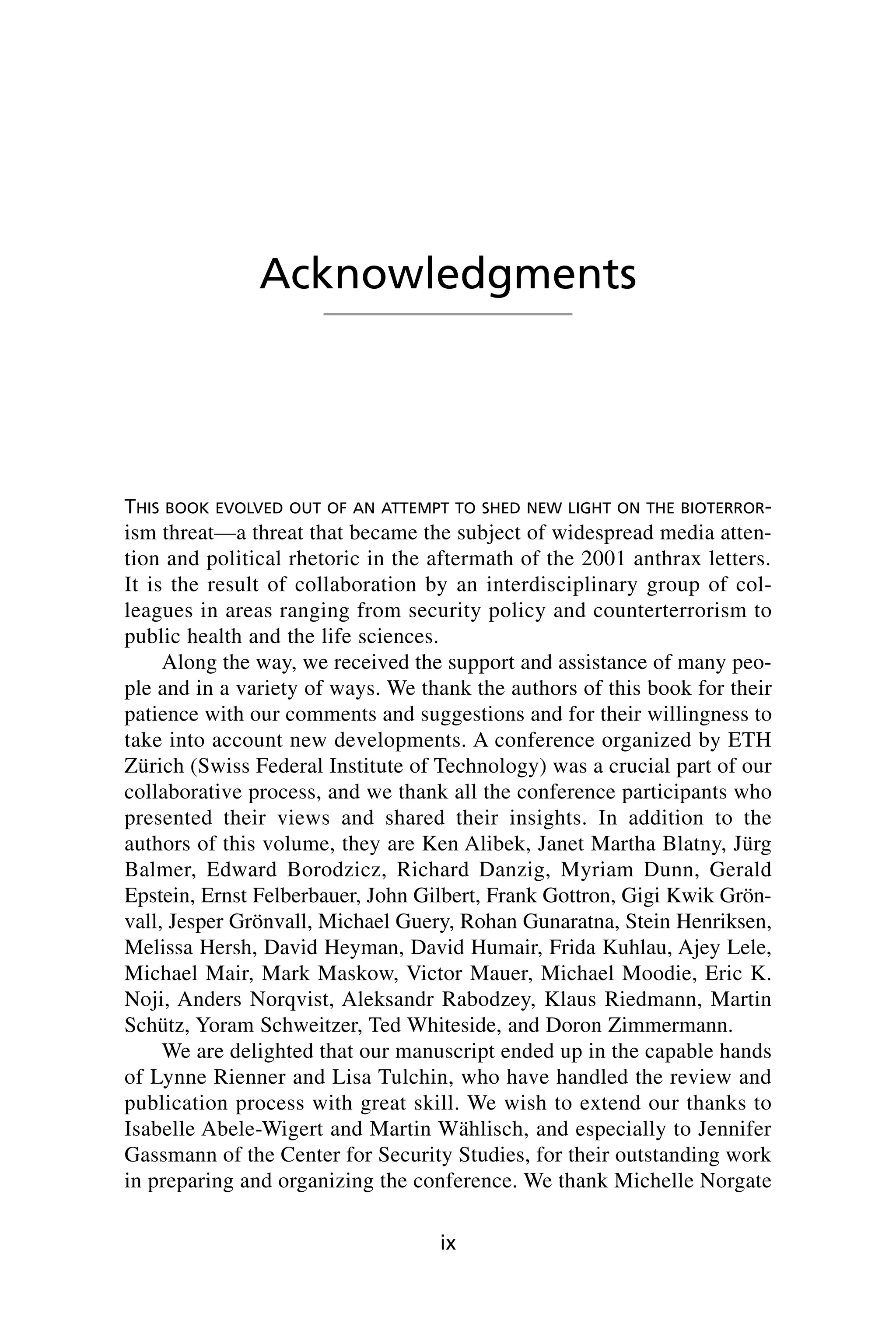THIS BOOK EVOLVED OUT OF AN ATTEMPT TO SHED NEW LIGHT ON THE BIOTERROR-
ism threat—a threat that became the subject of widespread media atten-
tion and political rhetoric in the aftermath of the 2001 anthrax letters.
It is the result of collaboration by an interdisciplinary group of col-
leagues in areas ranging from security policy and counterterrorism to
public health and the life sciences.
Along the way, we received the support and assistance of many peo-
ple and in a variety of ways. We thank the authors of this book for their
patience with our comments and suggestions and for their willingness to
take into account new developments. A conference organized by ETH
Zürich (Swiss Federal Institute of Technology) was a crucial part of our
collaborative process, and we thank all the conference participants who
presented their views and shared their insights. In addition to the
authors of this volume, they are Ken Alibek, Janet Martha Blatny, Jürg
Balmer, Edward Borodzicz, Richard Danzig, Myriam Dunn, Gerald
Epstein, Ernst Felberbauer, John Gilbert, Frank Gottron, Gigi Kwik Grön-
vall, Jesper Grönvall, Michael Guery, Rohan Gunaratna, Stein Henriksen,
Melissa Hersh, David Heyman, David Humair, Frida Kuhlau, Ajey Lele,
Michael Mair, Mark Maskow, Victor Mauer, Michael Moodie, Eric K.
Noji, Anders Norqvist, Aleksandr Rabodzey, Klaus Riedmann, Martin
Schütz, Yoram Schweitzer, Ted Whiteside, and Doron Zimmermann.
We are delighted that our manuscript ended up in the capable hands
of Lynne Rienner and Lisa Tulchin, who have handled the review and
publication process with great skill. We wish to extend our thanks to
Isabelle Abele-Wigert and Martin Wählisch, and especially to Jennifer
Gassmann of the Center for Security Studies, for their outstanding work
in preparing and organizing the conference. We thank Michelle Norgate
ix
Acknowledgments
Wenger_FM.qxd 12/14/06 11:29 AM Page ix
 