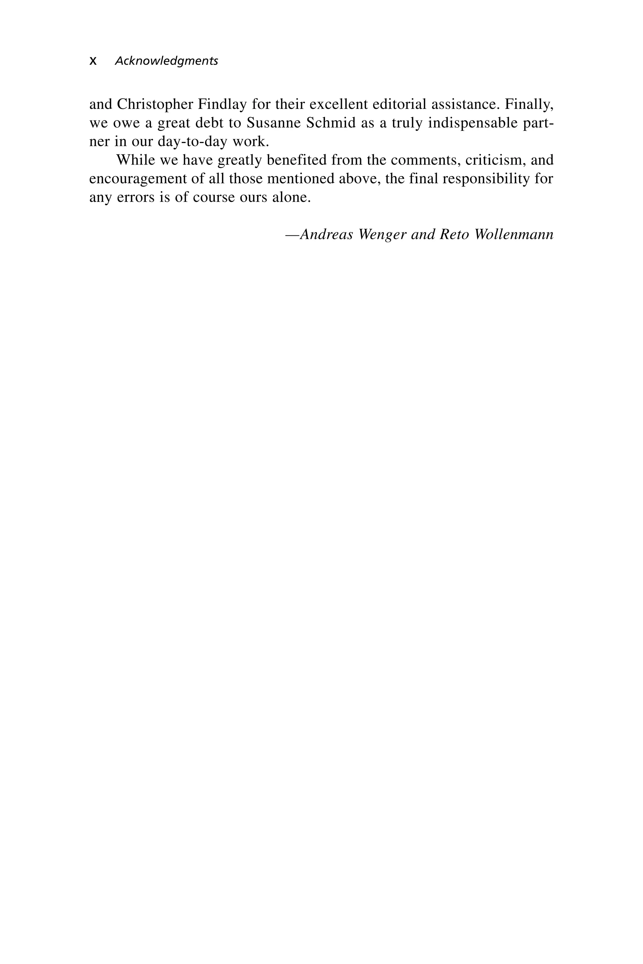 and Christopher Findlay for their excellent editorial assistance. Finally,
we owe a great debt to Susanne Schmid as a truly indispensable part-
ner in our day-to-day work.
While we have greatly benefited from the comments, criticism, and
encouragement of all those mentioned above, the final responsibility for
any errors is of course ours alone.
—Andreas Wenger and Reto Wollenmann
x Acknowledgments
Wenger_FM.qxd 12/14/06 11:29 AM Page x
 