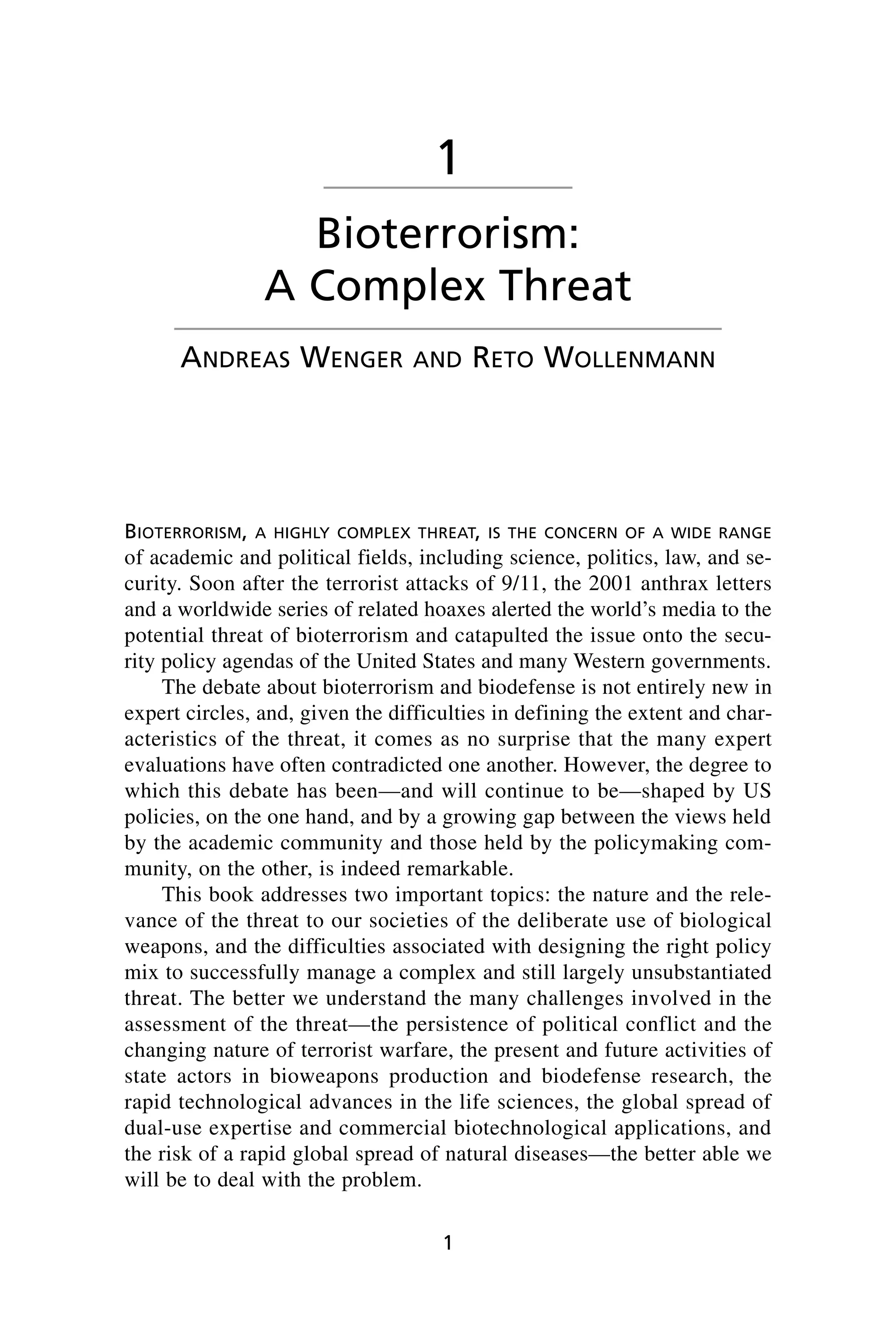 BIOTERRORISM, A HIGHLY COMPLEX THREAT, IS THE CONCERN OF A WIDE RANGE
of academic and political fields, including science, politics, law, and se-
curity. Soon after the terrorist attacks of 9/11, the 2001 anthrax letters
and a worldwide series of related hoaxes alerted the world’s media to the
potential threat of bioterrorism and catapulted the issue onto the secu-
rity policy agendas of the United States and many Western governments.
The debate about bioterrorism and biodefense is not entirely new in
expert circles, and, given the difficulties in defining the extent and char-
acteristics of the threat, it comes as no surprise that the many expert
evaluations have often contradicted one another. However, the degree to
which this debate has been—and will continue to be—shaped by US
policies, on the one hand, and by a growing gap between the views held
by the academic community and those held by the policymaking com-
munity, on the other, is indeed remarkable.
This book addresses two important topics: the nature and the rele-
vance of the threat to our societies of the deliberate use of biological
weapons, and the difficulties associated with designing the right policy
mix to successfully manage a complex and still largely unsubstantiated
threat. The better we understand the many challenges involved in the
assessment of the threat—the persistence of political conflict and the
changing nature of terrorist warfare, the present and future activities of
state actors in bioweapons production and biodefense research, the
rapid technological advances in the life sciences, the global spread of
dual-use expertise and commercial biotechnological applications, and
the risk of a rapid global spread of natural diseases—the better able we
will be to deal with the problem.
1
1
Bioterrorism:
A Complex Threat
ANDREAS WENGER AND RETO WOLLENMANN
Wenger_1.qxd 12/12/06 4:16 PM Page 1
 