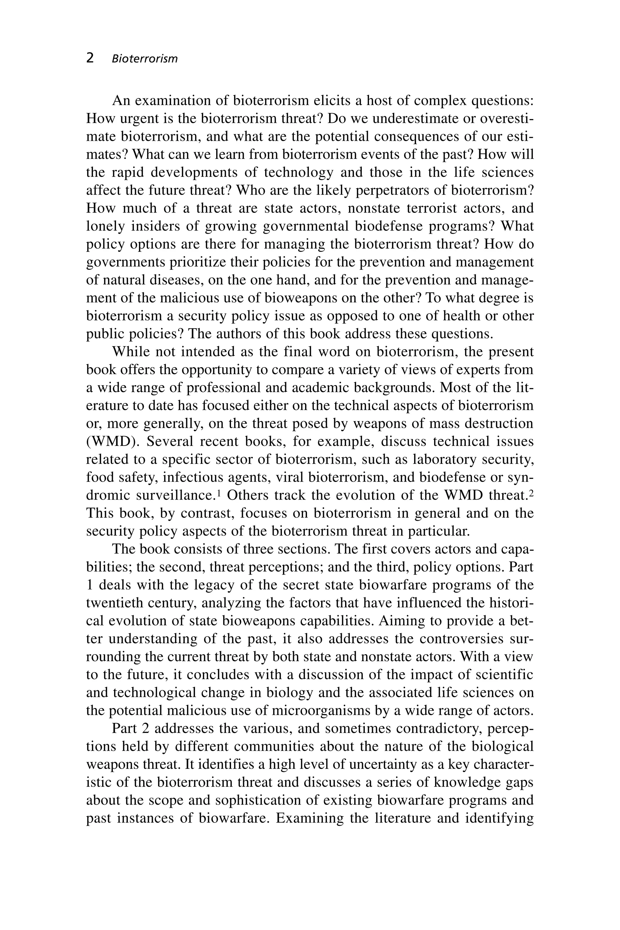 An examination of bioterrorism elicits a host of complex questions:
How urgent is the bioterrorism threat? Do we underestimate or overesti-
mate bioterrorism, and what are the potential consequences of our esti-
mates? What can we learn from bioterrorism events of the past? How will
the rapid developments of technology and those in the life sciences
affect the future threat? Who are the likely perpetrators of bioterrorism?
How much of a threat are state actors, nonstate terrorist actors, and
lonely insiders of growing governmental biodefense programs? What
policy options are there for managing the bioterrorism threat? How do
governments prioritize their policies for the prevention and management
of natural diseases, on the one hand, and for the prevention and manage-
ment of the malicious use of bioweapons on the other? To what degree is
bioterrorism a security policy issue as opposed to one of health or other
public policies? The authors of this book address these questions.
While not intended as the final word on bioterrorism, the present
book offers the opportunity to compare a variety of views of experts from
a wide range of professional and academic backgrounds. Most of the lit-
erature to date has focused either on the technical aspects of bioterrorism
or, more generally, on the threat posed by weapons of mass destruction
(WMD). Several recent books, for example, discuss technical issues
related to a specific sector of bioterrorism, such as laboratory security,
food safety, infectious agents, viral bioterrorism, and biodefense or syn-
dromic surveillance.1 Others track the evolution of the WMD threat.2
This book, by contrast, focuses on bioterrorism in general and on the
security policy aspects of the bioterrorism threat in particular.
The book consists of three sections. The first covers actors and capa-
bilities; the second, threat perceptions; and the third, policy options. Part
1 deals with the legacy of the secret state biowarfare programs of the
twentieth century, analyzing the factors that have influenced the histori-
cal evolution of state bioweapons capabilities. Aiming to provide a bet-
ter understanding of the past, it also addresses the controversies sur-
rounding the current threat by both state and nonstate actors. With a view
to the future, it concludes with a discussion of the impact of scientific
and technological change in biology and the associated life sciences on
the potential malicious use of microorganisms by a wide range of actors.
Part 2 addresses the various, and sometimes contradictory, percep-
tions held by different communities about the nature of the biological
weapons threat. It identifies a high level of uncertainty as a key character-
istic of the bioterrorism threat and discusses a series of knowledge gaps
about the scope and sophistication of existing biowarfare programs and
past instances of biowarfare. Examining the literature and identifying
2 Bioterrorism
Wenger_1.qxd 12/12/06 4:16 PM Page 2
 