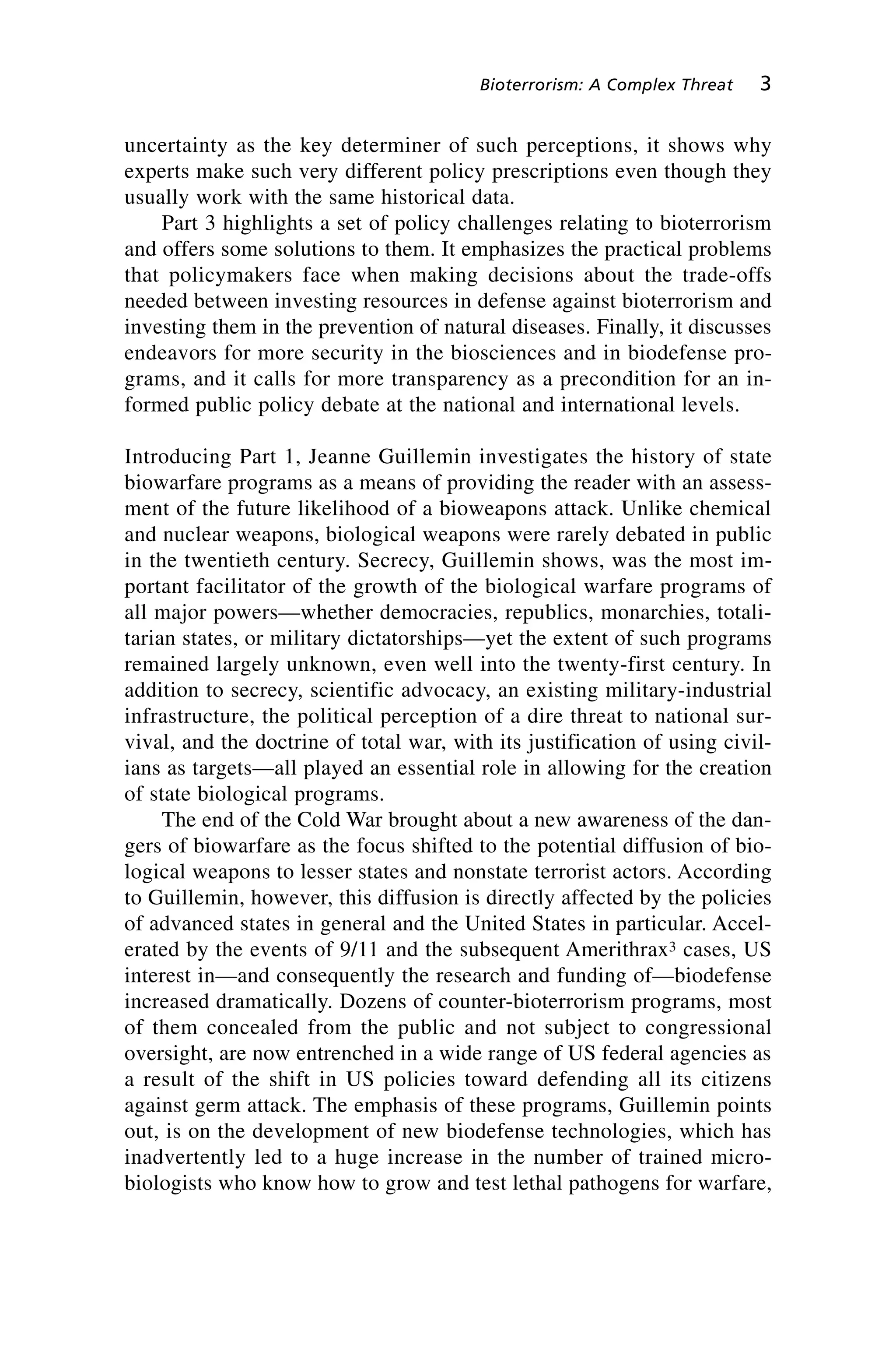 uncertainty as the key determiner of such perceptions, it shows why
experts make such very different policy prescriptions even though they
usually work with the same historical data.
Part 3 highlights a set of policy challenges relating to bioterrorism
and offers some solutions to them. It emphasizes the practical problems
that policymakers face when making decisions about the trade-offs
needed between investing resources in defense against bioterrorism and
investing them in the prevention of natural diseases. Finally, it discusses
endeavors for more security in the biosciences and in biodefense pro-
grams, and it calls for more transparency as a precondition for an in-
formed public policy debate at the national and international levels.
Introducing Part 1, Jeanne Guillemin investigates the history of state
biowarfare programs as a means of providing the reader with an assess-
ment of the future likelihood of a bioweapons attack. Unlike chemical
and nuclear weapons, biological weapons were rarely debated in public
in the twentieth century. Secrecy, Guillemin shows, was the most im-
portant facilitator of the growth of the biological warfare programs of
all major powers—whether democracies, republics, monarchies, totali-
tarian states, or military dictatorships—yet the extent of such programs
remained largely unknown, even well into the twenty-first century. In
addition to secrecy, scientific advocacy, an existing military-industrial
infrastructure, the political perception of a dire threat to national sur-
vival, and the doctrine of total war, with its justification of using civil-
ians as targets—all played an essential role in allowing for the creation
of state biological programs.
The end of the Cold War brought about a new awareness of the dan-
gers of biowarfare as the focus shifted to the potential diffusion of bio-
logical weapons to lesser states and nonstate terrorist actors. According
to Guillemin, however, this diffusion is directly affected by the policies
of advanced states in general and the United States in particular. Accel-
erated by the events of 9/11 and the subsequent Amerithrax3 cases, US
interest in—and consequently the research and funding of—biodefense
increased dramatically. Dozens of counter-bioterrorism programs, most
of them concealed from the public and not subject to congressional
oversight, are now entrenched in a wide range of US federal agencies as
a result of the shift in US policies toward defending all its citizens
against germ attack. The emphasis of these programs, Guillemin points
out, is on the development of new biodefense technologies, which has
inadvertently led to a huge increase in the number of trained micro-
biologists who know how to grow and test lethal pathogens for warfare,
Bioterrorism: A Complex Threat 3
Wenger_1.qxd 12/12/06 4:16 PM Page 3
 