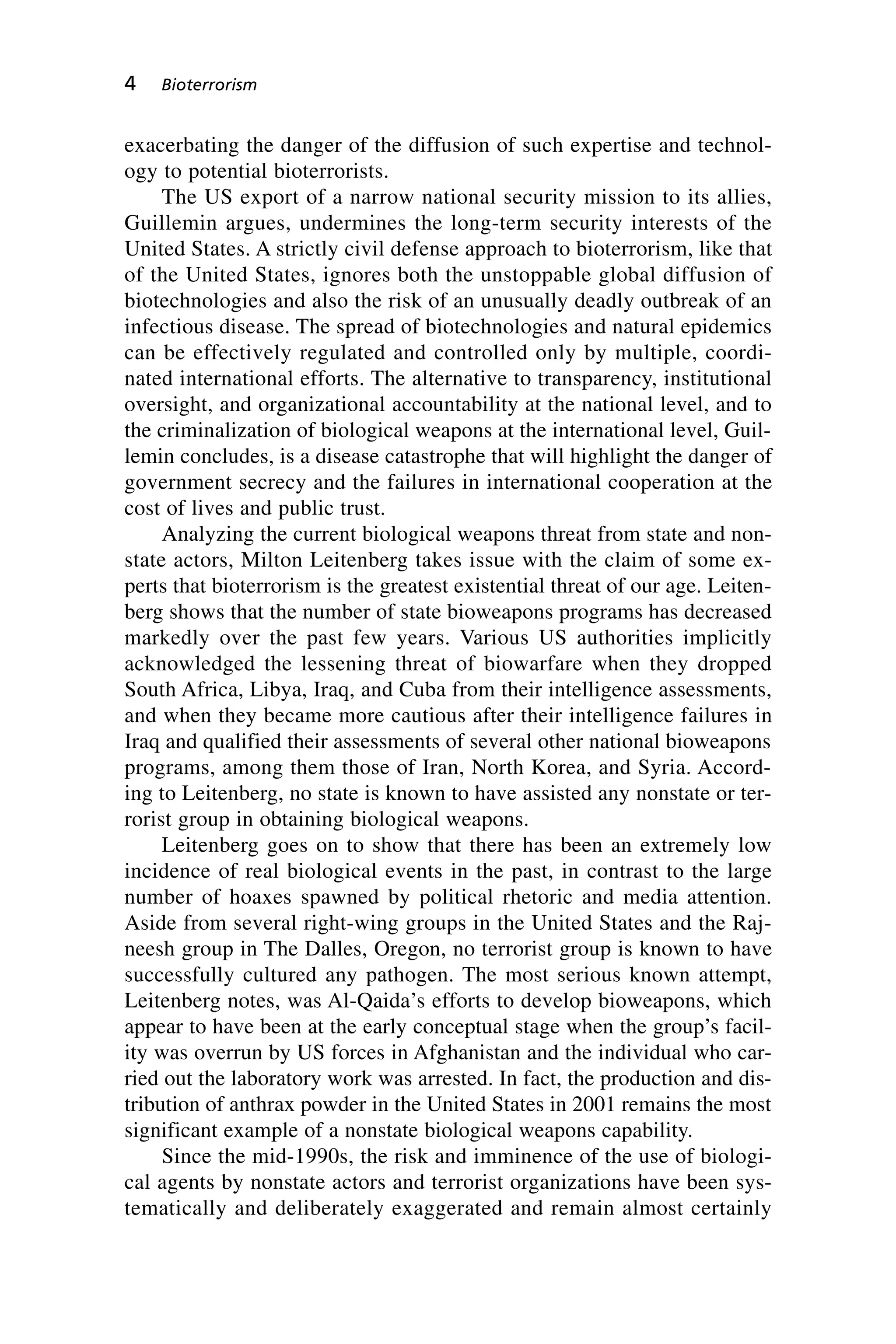 exacerbating the danger of the diffusion of such expertise and technol-
ogy to potential bioterrorists.
The US export of a narrow national security mission to its allies,
Guillemin argues, undermines the long-term security interests of the
United States. A strictly civil defense approach to bioterrorism, like that
of the United States, ignores both the unstoppable global diffusion of
biotechnologies and also the risk of an unusually deadly outbreak of an
infectious disease. The spread of biotechnologies and natural epidemics
can be effectively regulated and controlled only by multiple, coordi-
nated international efforts. The alternative to transparency, institutional
oversight, and organizational accountability at the national level, and to
the criminalization of biological weapons at the international level, Guil-
lemin concludes, is a disease catastrophe that will highlight the danger of
government secrecy and the failures in international cooperation at the
cost of lives and public trust.
Analyzing the current biological weapons threat from state and non-
state actors, Milton Leitenberg takes issue with the claim of some ex-
perts that bioterrorism is the greatest existential threat of our age. Leiten-
berg shows that the number of state bioweapons programs has decreased
markedly over the past few years. Various US authorities implicitly
acknowledged the lessening threat of biowarfare when they dropped
South Africa, Libya, Iraq, and Cuba from their intelligence assessments,
and when they became more cautious after their intelligence failures in
Iraq and qualified their assessments of several other national bioweapons
programs, among them those of Iran, North Korea, and Syria. Accord-
ing to Leitenberg, no state is known to have assisted any nonstate or ter-
rorist group in obtaining biological weapons.
Leitenberg goes on to show that there has been an extremely low
incidence of real biological events in the past, in contrast to the large
number of hoaxes spawned by political rhetoric and media attention.
Aside from several right-wing groups in the United States and the Raj-
neesh group in The Dalles, Oregon, no terrorist group is known to have
successfully cultured any pathogen. The most serious known attempt,
Leitenberg notes, was Al-Qaida’s efforts to develop bioweapons, which
appear to have been at the early conceptual stage when the group’s facil-
ity was overrun by US forces in Afghanistan and the individual who car-
ried out the laboratory work was arrested. In fact, the production and dis-
tribution of anthrax powder in the United States in 2001 remains the most
significant example of a nonstate biological weapons capability.
Since the mid-1990s, the risk and imminence of the use of biologi-
cal agents by nonstate actors and terrorist organizations have been sys-
tematically and deliberately exaggerated and remain almost certainly
4 Bioterrorism
Wenger_1.qxd 12/12/06 4:16 PM Page 4
 