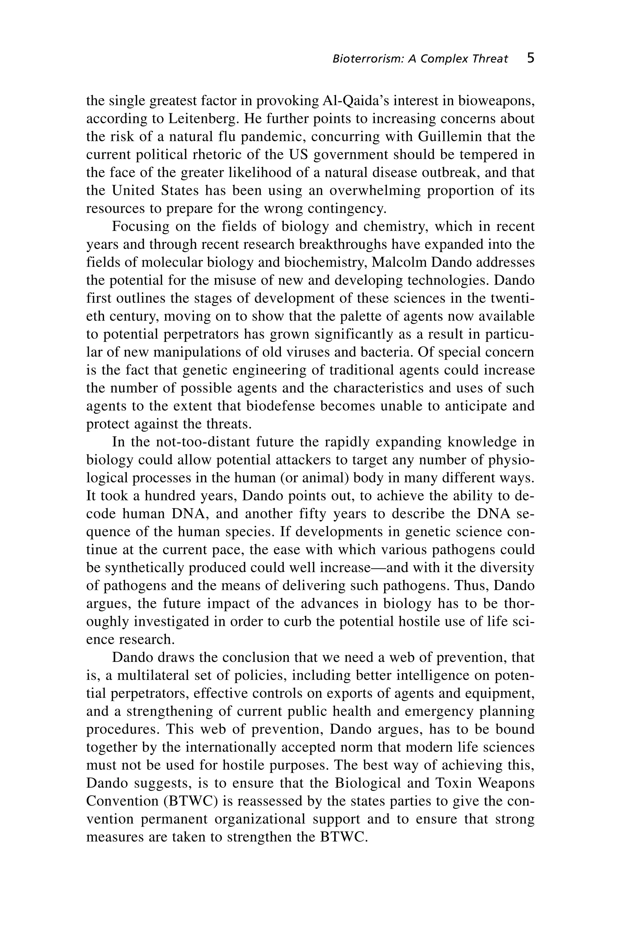 the single greatest factor in provoking Al-Qaida’s interest in bioweapons,
according to Leitenberg. He further points to increasing concerns about
the risk of a natural flu pandemic, concurring with Guillemin that the
current political rhetoric of the US government should be tempered in
the face of the greater likelihood of a natural disease outbreak, and that
the United States has been using an overwhelming proportion of its
resources to prepare for the wrong contingency.
Focusing on the fields of biology and chemistry, which in recent
years and through recent research breakthroughs have expanded into the
fields of molecular biology and biochemistry, Malcolm Dando addresses
the potential for the misuse of new and developing technologies. Dando
first outlines the stages of development of these sciences in the twenti-
eth century, moving on to show that the palette of agents now available
to potential perpetrators has grown significantly as a result in particu-
lar of new manipulations of old viruses and bacteria. Of special concern
is the fact that genetic engineering of traditional agents could increase
the number of possible agents and the characteristics and uses of such
agents to the extent that biodefense becomes unable to anticipate and
protect against the threats.
In the not-too-distant future the rapidly expanding knowledge in
biology could allow potential attackers to target any number of physio-
logical processes in the human (or animal) body in many different ways.
It took a hundred years, Dando points out, to achieve the ability to de-
code human DNA, and another fifty years to describe the DNA se-
quence of the human species. If developments in genetic science con-
tinue at the current pace, the ease with which various pathogens could
be synthetically produced could well increase—and with it the diversity
of pathogens and the means of delivering such pathogens. Thus, Dando
argues, the future impact of the advances in biology has to be thor-
oughly investigated in order to curb the potential hostile use of life sci-
ence research.
Dando draws the conclusion that we need a web of prevention, that
is, a multilateral set of policies, including better intelligence on poten-
tial perpetrators, effective controls on exports of agents and equipment,
and a strengthening of current public health and emergency planning
procedures. This web of prevention, Dando argues, has to be bound
together by the internationally accepted norm that modern life sciences
must not be used for hostile purposes. The best way of achieving this,
Dando suggests, is to ensure that the Biological and Toxin Weapons
Convention (BTWC) is reassessed by the states parties to give the con-
vention permanent organizational support and to ensure that strong
measures are taken to strengthen the BTWC.
Bioterrorism: A Complex Threat 5
Wenger_1.qxd 12/12/06 4:16 PM Page 5
 