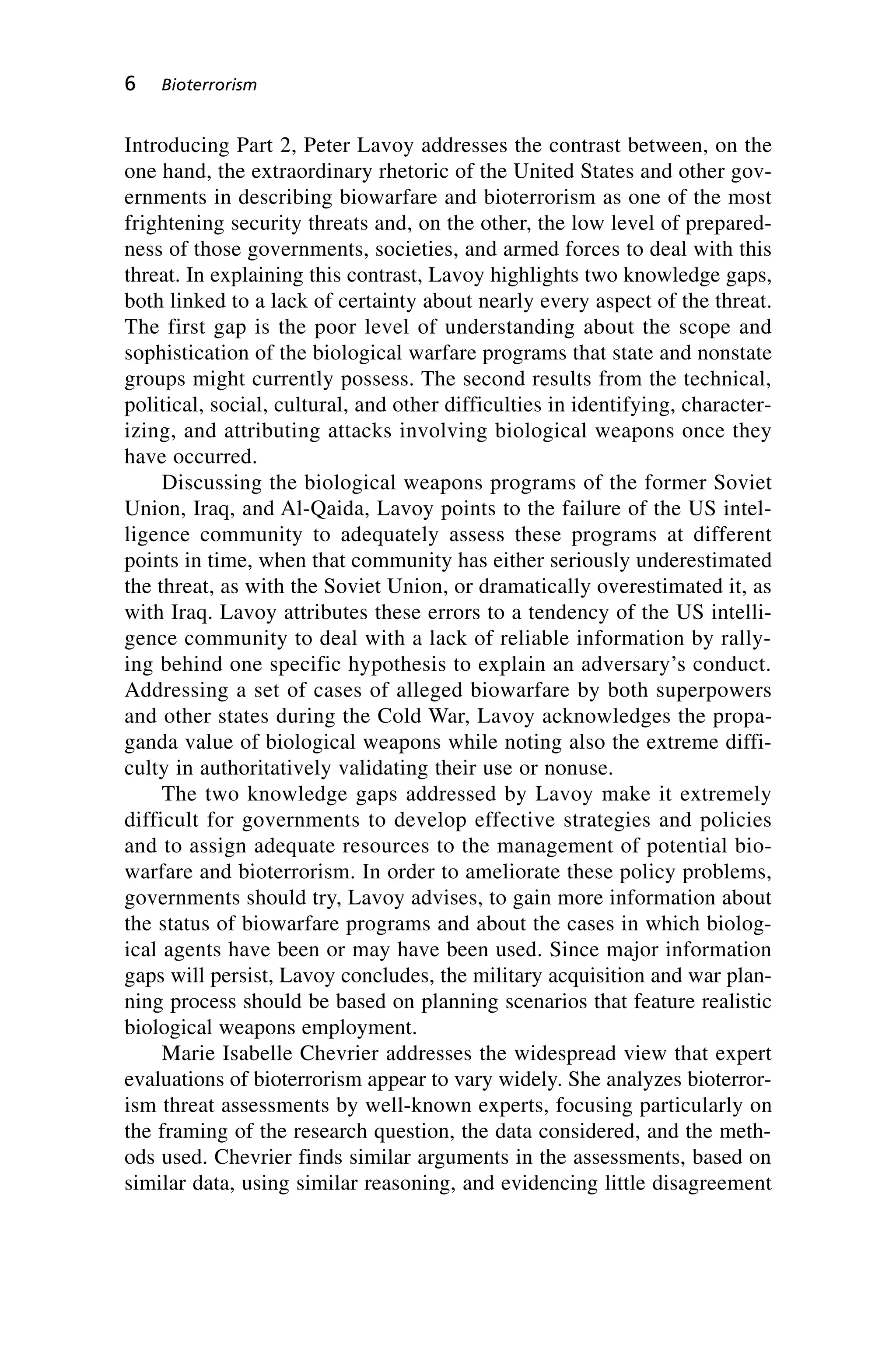 Introducing Part 2, Peter Lavoy addresses the contrast between, on the
one hand, the extraordinary rhetoric of the United States and other gov-
ernments in describing biowarfare and bioterrorism as one of the most
frightening security threats and, on the other, the low level of prepared-
ness of those governments, societies, and armed forces to deal with this
threat. In explaining this contrast, Lavoy highlights two knowledge gaps,
both linked to a lack of certainty about nearly every aspect of the threat.
The first gap is the poor level of understanding about the scope and
sophistication of the biological warfare programs that state and nonstate
groups might currently possess. The second results from the technical,
political, social, cultural, and other difficulties in identifying, character-
izing, and attributing attacks involving biological weapons once they
have occurred.
Discussing the biological weapons programs of the former Soviet
Union, Iraq, and Al-Qaida, Lavoy points to the failure of the US intel-
ligence community to adequately assess these programs at different
points in time, when that community has either seriously underestimated
the threat, as with the Soviet Union, or dramatically overestimated it, as
with Iraq. Lavoy attributes these errors to a tendency of the US intelli-
gence community to deal with a lack of reliable information by rally-
ing behind one specific hypothesis to explain an adversary’s conduct.
Addressing a set of cases of alleged biowarfare by both superpowers
and other states during the Cold War, Lavoy acknowledges the propa-
ganda value of biological weapons while noting also the extreme diffi-
culty in authoritatively validating their use or nonuse.
The two knowledge gaps addressed by Lavoy make it extremely
difficult for governments to develop effective strategies and policies
and to assign adequate resources to the management of potential bio-
warfare and bioterrorism. In order to ameliorate these policy problems,
governments should try, Lavoy advises, to gain more information about
the status of biowarfare programs and about the cases in which biolog-
ical agents have been or may have been used. Since major information
gaps will persist, Lavoy concludes, the military acquisition and war plan-
ning process should be based on planning scenarios that feature realistic
biological weapons employment.
Marie Isabelle Chevrier addresses the widespread view that expert
evaluations of bioterrorism appear to vary widely. She analyzes bioterror-
ism threat assessments by well-known experts, focusing particularly on
the framing of the research question, the data considered, and the meth-
ods used. Chevrier finds similar arguments in the assessments, based on
similar data, using similar reasoning, and evidencing little disagreement
6 Bioterrorism
Wenger_1.qxd 12/12/06 4:16 PM Page 6
 