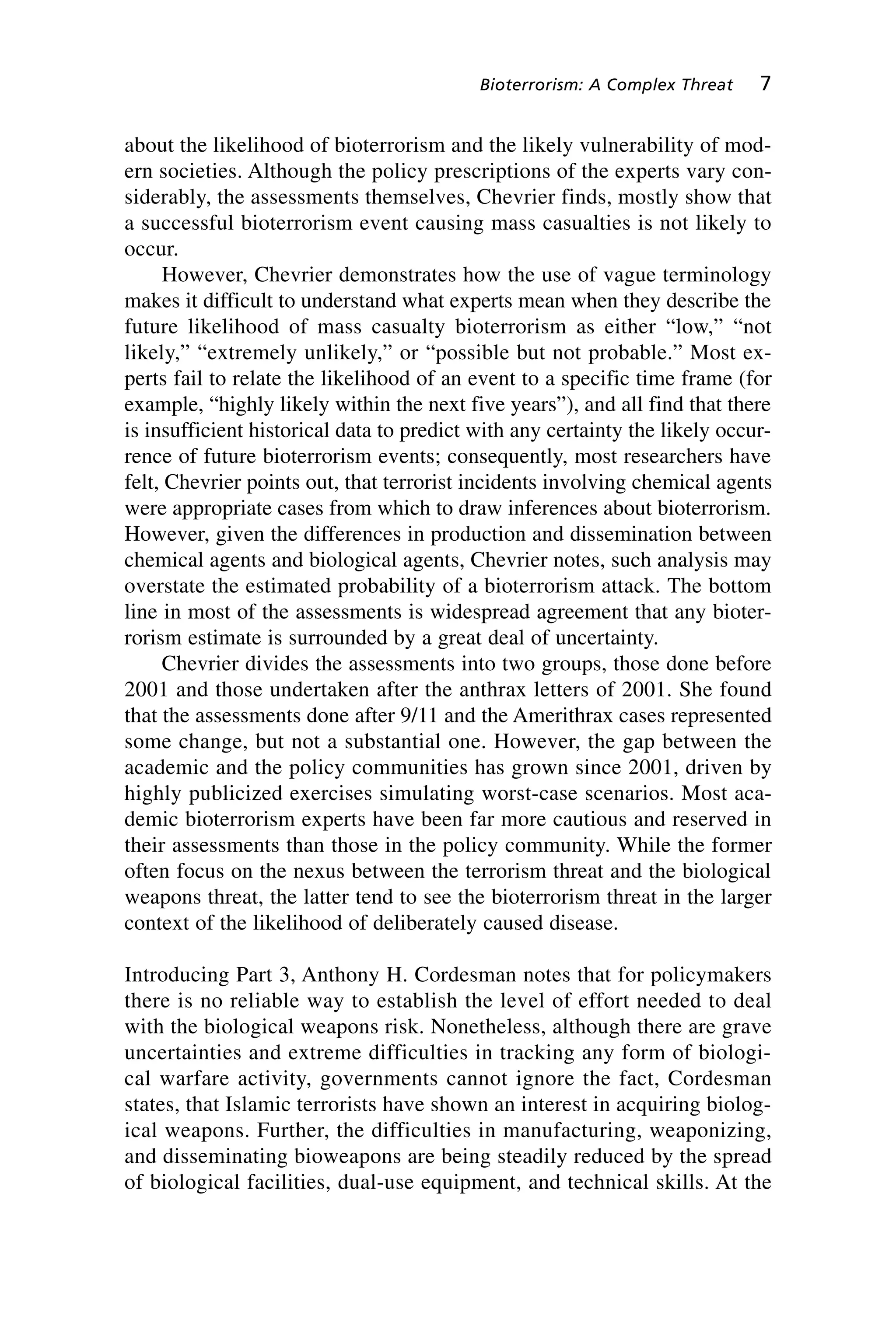 about the likelihood of bioterrorism and the likely vulnerability of mod-
ern societies. Although the policy prescriptions of the experts vary con-
siderably, the assessments themselves, Chevrier finds, mostly show that
a successful bioterrorism event causing mass casualties is not likely to
occur.
However, Chevrier demonstrates how the use of vague terminology
makes it difficult to understand what experts mean when they describe the
future likelihood of mass casualty bioterrorism as either “low,” “not
likely,” “extremely unlikely,” or “possible but not probable.” Most ex-
perts fail to relate the likelihood of an event to a specific time frame (for
example, “highly likely within the next five years”), and all find that there
is insufficient historical data to predict with any certainty the likely occur-
rence of future bioterrorism events; consequently, most researchers have
felt, Chevrier points out, that terrorist incidents involving chemical agents
were appropriate cases from which to draw inferences about bioterrorism.
However, given the differences in production and dissemination between
chemical agents and biological agents, Chevrier notes, such analysis may
overstate the estimated probability of a bioterrorism attack. The bottom
line in most of the assessments is widespread agreement that any bioter-
rorism estimate is surrounded by a great deal of uncertainty.
Chevrier divides the assessments into two groups, those done before
2001 and those undertaken after the anthrax letters of 2001. She found
that the assessments done after 9/11 and the Amerithrax cases represented
some change, but not a substantial one. However, the gap between the
academic and the policy communities has grown since 2001, driven by
highly publicized exercises simulating worst-case scenarios. Most aca-
demic bioterrorism experts have been far more cautious and reserved in
their assessments than those in the policy community. While the former
often focus on the nexus between the terrorism threat and the biological
weapons threat, the latter tend to see the bioterrorism threat in the larger
context of the likelihood of deliberately caused disease.
Introducing Part 3, Anthony H. Cordesman notes that for policymakers
there is no reliable way to establish the level of effort needed to deal
with the biological weapons risk. Nonetheless, although there are grave
uncertainties and extreme difficulties in tracking any form of biologi-
cal warfare activity, governments cannot ignore the fact, Cordesman
states, that Islamic terrorists have shown an interest in acquiring biolog-
ical weapons. Further, the difficulties in manufacturing, weaponizing,
and disseminating bioweapons are being steadily reduced by the spread
of biological facilities, dual-use equipment, and technical skills. At the
Bioterrorism: A Complex Threat 7
Wenger_1.qxd 12/12/06 4:16 PM Page 7
 