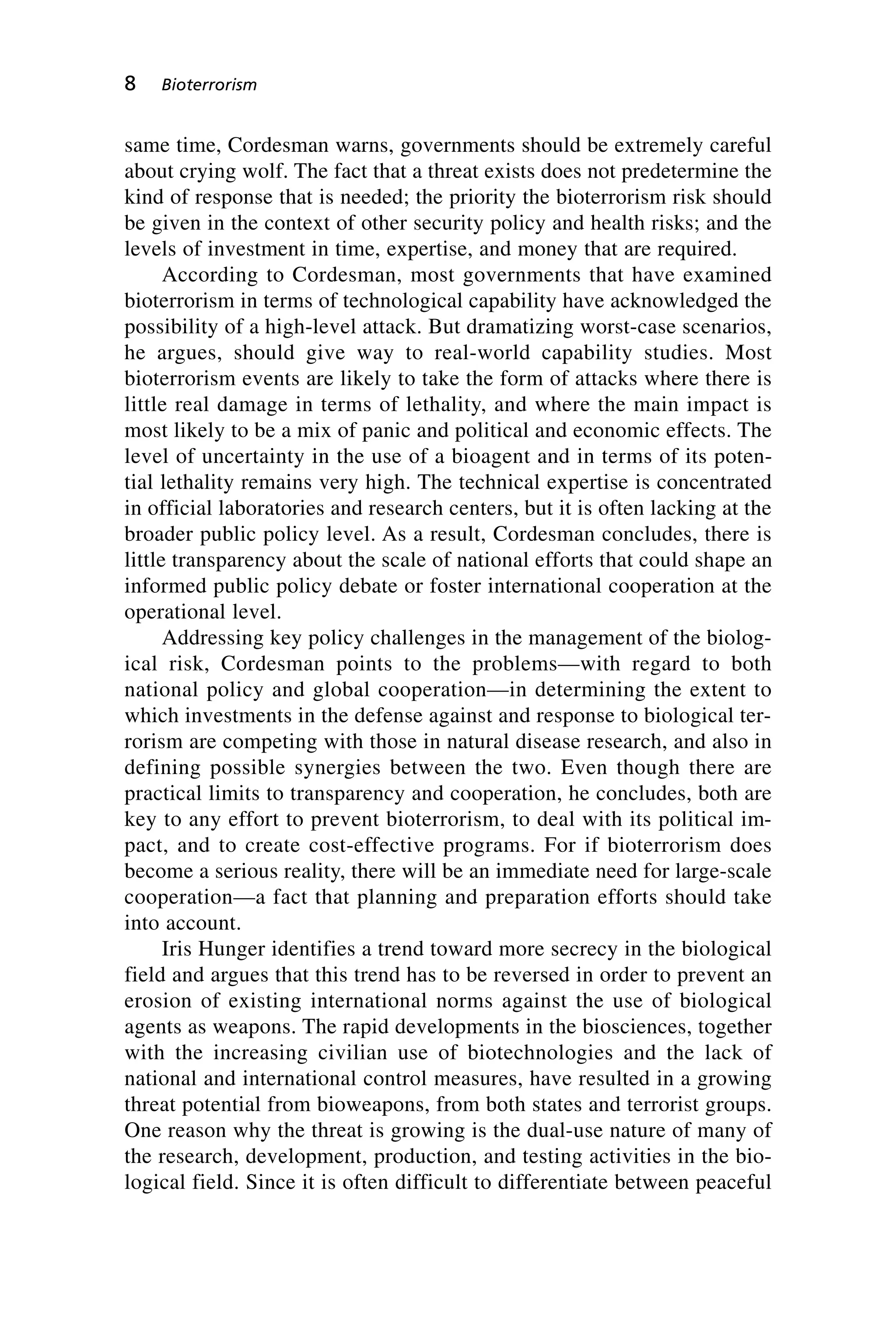 same time, Cordesman warns, governments should be extremely careful
about crying wolf. The fact that a threat exists does not predetermine the
kind of response that is needed; the priority the bioterrorism risk should
be given in the context of other security policy and health risks; and the
levels of investment in time, expertise, and money that are required.
According to Cordesman, most governments that have examined
bioterrorism in terms of technological capability have acknowledged the
possibility of a high-level attack. But dramatizing worst-case scenarios,
he argues, should give way to real-world capability studies. Most
bioterrorism events are likely to take the form of attacks where there is
little real damage in terms of lethality, and where the main impact is
most likely to be a mix of panic and political and economic effects. The
level of uncertainty in the use of a bioagent and in terms of its poten-
tial lethality remains very high. The technical expertise is concentrated
in official laboratories and research centers, but it is often lacking at the
broader public policy level. As a result, Cordesman concludes, there is
little transparency about the scale of national efforts that could shape an
informed public policy debate or foster international cooperation at the
operational level.
Addressing key policy challenges in the management of the biolog-
ical risk, Cordesman points to the problems—with regard to both
national policy and global cooperation—in determining the extent to
which investments in the defense against and response to biological ter-
rorism are competing with those in natural disease research, and also in
defining possible synergies between the two. Even though there are
practical limits to transparency and cooperation, he concludes, both are
key to any effort to prevent bioterrorism, to deal with its political im-
pact, and to create cost-effective programs. For if bioterrorism does
become a serious reality, there will be an immediate need for large-scale
cooperation—a fact that planning and preparation efforts should take
into account.
Iris Hunger identifies a trend toward more secrecy in the biological
field and argues that this trend has to be reversed in order to prevent an
erosion of existing international norms against the use of biological
agents as weapons. The rapid developments in the biosciences, together
with the increasing civilian use of biotechnologies and the lack of
national and international control measures, have resulted in a growing
threat potential from bioweapons, from both states and terrorist groups.
One reason why the threat is growing is the dual-use nature of many of
the research, development, production, and testing activities in the bio-
logical field. Since it is often difficult to differentiate between peaceful
8 Bioterrorism
Wenger_1.qxd 12/12/06 4:16 PM Page 8
 