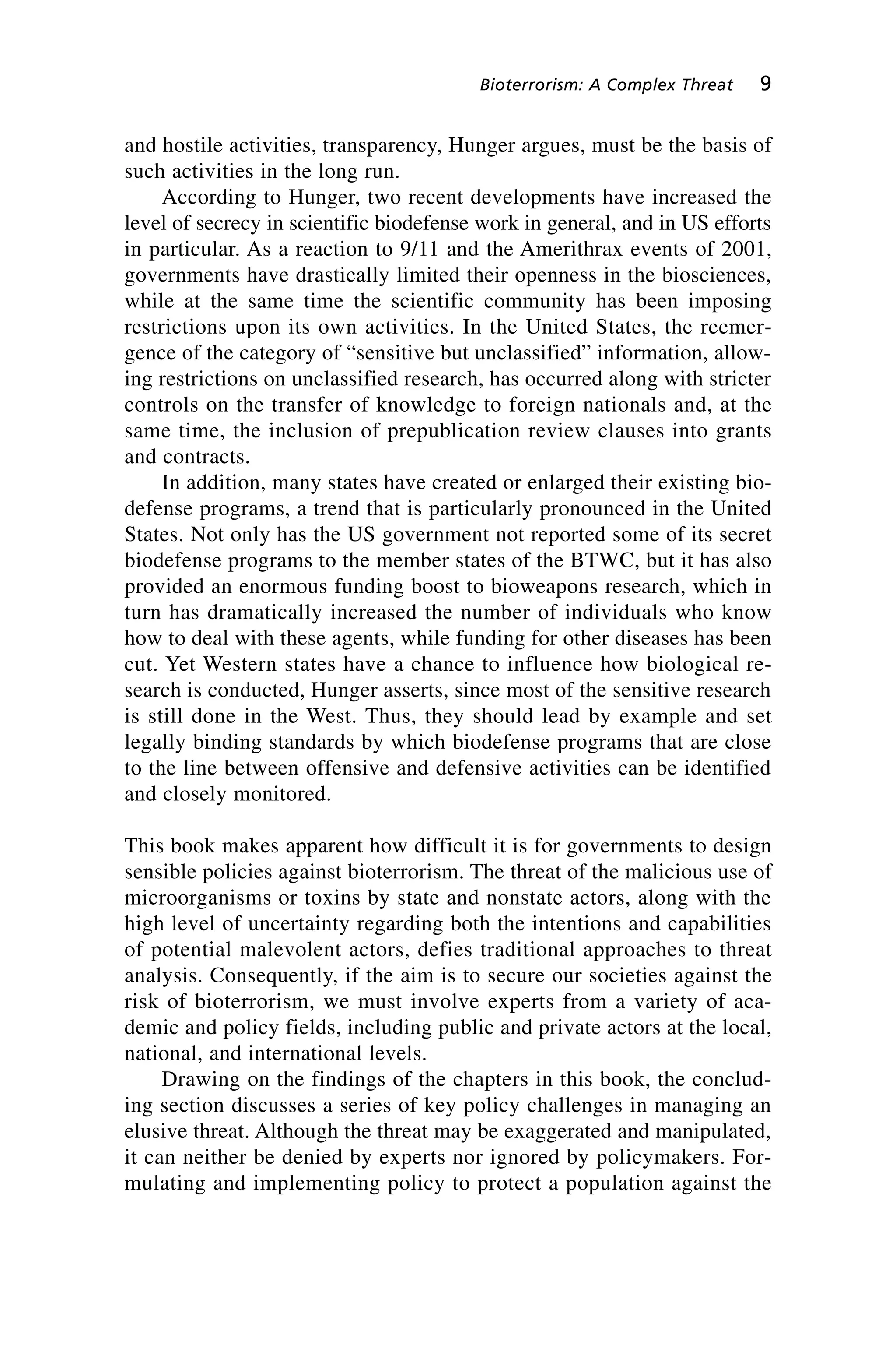 and hostile activities, transparency, Hunger argues, must be the basis of
such activities in the long run.
According to Hunger, two recent developments have increased the
level of secrecy in scientific biodefense work in general, and in US efforts
in particular. As a reaction to 9/11 and the Amerithrax events of 2001,
governments have drastically limited their openness in the biosciences,
while at the same time the scientific community has been imposing
restrictions upon its own activities. In the United States, the reemer-
gence of the category of “sensitive but unclassified” information, allow-
ing restrictions on unclassified research, has occurred along with stricter
controls on the transfer of knowledge to foreign nationals and, at the
same time, the inclusion of prepublication review clauses into grants
and contracts.
In addition, many states have created or enlarged their existing bio-
defense programs, a trend that is particularly pronounced in the United
States. Not only has the US government not reported some of its secret
biodefense programs to the member states of the BTWC, but it has also
provided an enormous funding boost to bioweapons research, which in
turn has dramatically increased the number of individuals who know
how to deal with these agents, while funding for other diseases has been
cut. Yet Western states have a chance to influence how biological re-
search is conducted, Hunger asserts, since most of the sensitive research
is still done in the West. Thus, they should lead by example and set
legally binding standards by which biodefense programs that are close
to the line between offensive and defensive activities can be identified
and closely monitored.
This book makes apparent how difficult it is for governments to design
sensible policies against bioterrorism. The threat of the malicious use of
microorganisms or toxins by state and nonstate actors, along with the
high level of uncertainty regarding both the intentions and capabilities
of potential malevolent actors, defies traditional approaches to threat
analysis. Consequently, if the aim is to secure our societies against the
risk of bioterrorism, we must involve experts from a variety of aca-
demic and policy fields, including public and private actors at the local,
national, and international levels.
Drawing on the findings of the chapters in this book, the conclud-
ing section discusses a series of key policy challenges in managing an
elusive threat. Although the threat may be exaggerated and manipulated,
it can neither be denied by experts nor ignored by policymakers. For-
mulating and implementing policy to protect a population against the
Bioterrorism: A Complex Threat 9
Wenger_1.qxd 12/12/06 4:16 PM Page 9
 