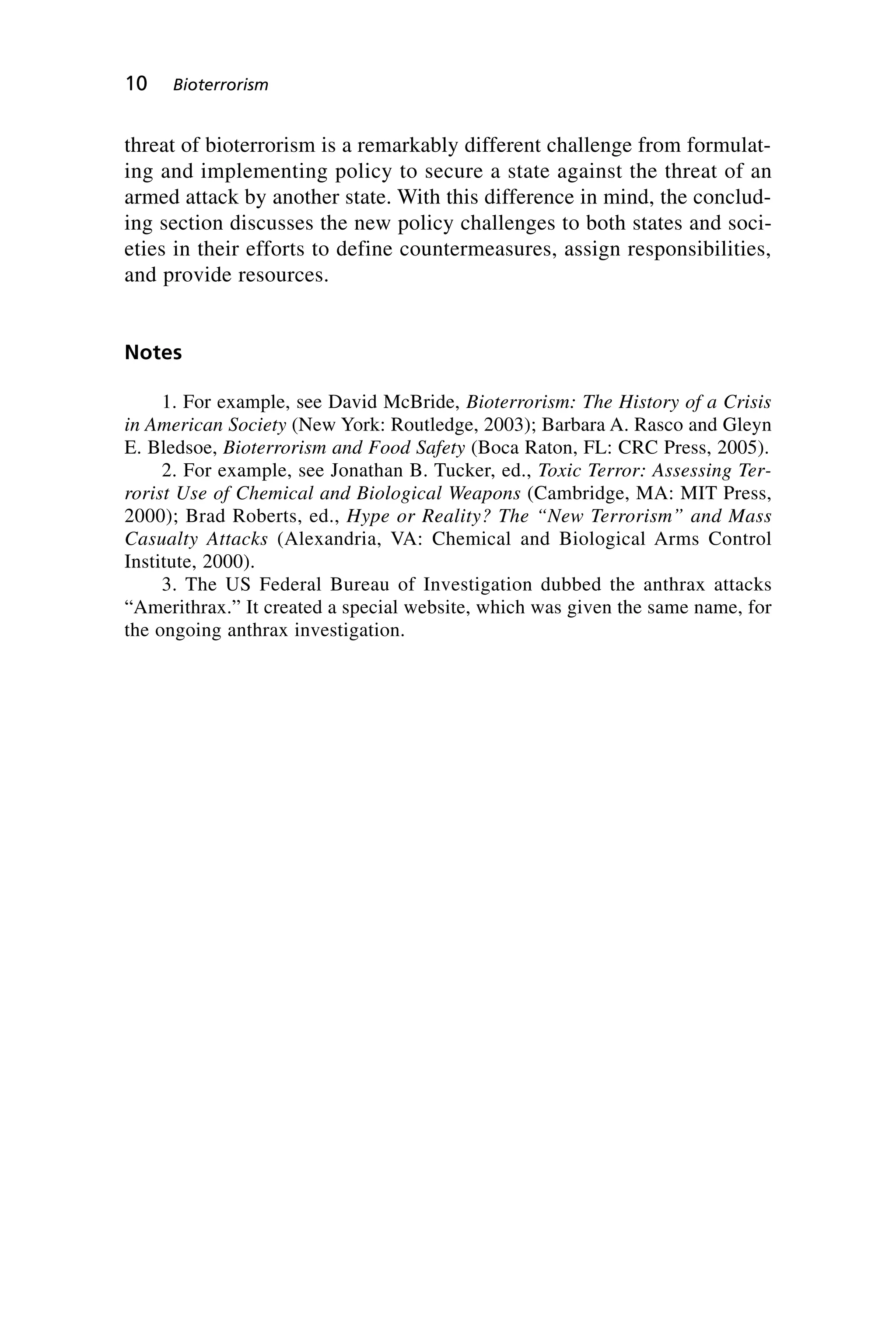 threat of bioterrorism is a remarkably different challenge from formulat-
ing and implementing policy to secure a state against the threat of an
armed attack by another state. With this difference in mind, the conclud-
ing section discusses the new policy challenges to both states and soci-
eties in their efforts to define countermeasures, assign responsibilities,
and provide resources.
Notes
1. For example, see David McBride, Bioterrorism: The History of a Crisis
in American Society (New York: Routledge, 2003); Barbara A. Rasco and Gleyn
E. Bledsoe, Bioterrorism and Food Safety (Boca Raton, FL: CRC Press, 2005).
2. For example, see Jonathan B. Tucker, ed., Toxic Terror: Assessing Ter-
rorist Use of Chemical and Biological Weapons (Cambridge, MA: MIT Press,
2000); Brad Roberts, ed., Hype or Reality? The “New Terrorism” and Mass
Casualty Attacks (Alexandria, VA: Chemical and Biological Arms Control
Institute, 2000).
3. The US Federal Bureau of Investigation dubbed the anthrax attacks
“Amerithrax.” It created a special website, which was given the same name, for
the ongoing anthrax investigation.
10 Bioterrorism
Wenger_1.qxd 12/12/06 4:16 PM Page 10
 